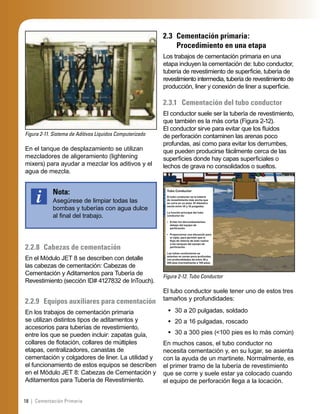 18 | Cementación Primaria
Figura 2-11. Sistema de Aditivos Líquidos Computerizado
En el tanque de desplazamiento se utilizan
mezcladores de aligeramiento (lightening
mixers) para ayudar a mezclar los aditivos y el
agua de mezcla.
Nota:
Asegúrese de limpiar todas las
bombas y tuberías con agua dulce
al ﬁnal del trabajo.
2.2.8 Cabezas de cementación
En el Módulo JET 8 se describen con detalle
las cabezas de cementación: Cabezas de
Cementación y Aditamentos para Tubería de
Revestimiento (sección ID# 4127832 de InTouch).
2.2.9 Equipos auxiliares para cementación
En los trabajos de cementación primaria
se utilizan distintos tipos de aditamentos y
accesorios para tuberías de revestimiento,
entre los que se pueden incluir: zapatas guía,
collares de ﬂotación, collares de múltiples
etapas, centralizadores, canastas de
cementación y colgadores de liner. La utilidad y
el funcionamiento de estos equipos se describen
en el Módulo JET 8: Cabezas de Cementación y
Aditamentos para Tubería de Revestimiento.
2.3 Cementación primaria:
Procedimiento en una etapa
Los trabajos de cementación primaria en una
etapa incluyen la cementación de: tubo conductor,
tubería de revestimiento de superﬁcie, tubería de
revestimiento intermedia, tubería de revestimiento de
producción, liner y conexión de liner a superﬁcie.
2.3.1 Cementación del tubo conductor
El conductor suele ser la tubería de revestimiento,
que también es la más corta (Figura 2-12).
El conductor sirve para evitar que los ﬂuidos
de perforación contaminen las arenas poco
profundas, así como para evitar los derrumbes,
que pueden producirse fácilmente cerca de las
superﬁcies donde hay capas superﬁciales o
lechos de grava no consolidados o sueltos.
Figura 2-12. Tubo Conductor
Tubo Conductor
El tubo conductor es la tubería
de revestimiento más ancha que
se corre en un pozo. El diámetro
oscila entre 30 y 16 pulgadas.
La función principal del tubo
conductor es:
• Evitar los derrumbamientos
debajo del equipo de
perforación.
• Proporcionar una elevación para
el niple, para permitir que el
ﬂujo de retorno de lodo vuelva
a los tanques del equipo de
perforación.
Los tubos conductores se
asientan en zonas poco profundas,
con profundidades de entre 30 y
200 pies (normalmente a 100 pies).
El tubo conductor suele tener uno de estos tres
tamaños y profundidades:
30 a 20 pulgadas, soldado
20 a 16 pulgadas, roscado
30 a 300 pies (<100 pies es lo más común)
En muchos casos, el tubo conductor no
necesita cementación y, en su lugar, se asienta
con la ayuda de un martinete. Normalmente, es
el primer tramo de la tubería de revestimiento
que se corre y suele estar ya colocado cuando
el equipo de perforación llega a la locación.
•
•
•
 