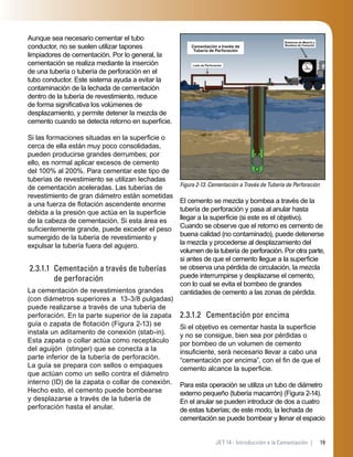 19JET 14 - Introducción a la Cementación |
Aunque sea necesario cementar el tubo
conductor, no se suelen utilizar tapones
limpiadores de cementación. Por lo general, la
cementación se realiza mediante la inserción
de una tubería o tubería de perforación en el
tubo conductor. Este sistema ayuda a evitar la
contaminación de la lechada de cementación
dentro de la tubería de revestimiento, reduce
de forma signiﬁcativa los volúmenes de
desplazamiento, y permite detener la mezcla de
cemento cuando se detecta retorno en superﬁcie.
Si las formaciones situadas en la superﬁcie o
cerca de ella están muy poco consolidadas,
pueden producirse grandes derrumbes; por
ello, es normal aplicar excesos de cemento
del 100% al 200%. Para cementar este tipo de
tuberías de revestimiento se utilizan lechadas
de cementación aceleradas. Las tuberías de
revestimiento de gran diámetro están sometidas
a una fuerza de ﬂotación ascendente enorme
debida a la presión que actúa en la superﬁcie
de la cabeza de cementación. Si esta área es
suﬁcientemente grande, puede exceder el peso
sumergido de la tubería de revestimiento y
expulsar la tubería fuera del agujero.
2.3.1.1 Cementación a través de tuberías
de perforación
La cementación de revestimientos grandes
(con diámetros superiores a 13-3/8 pulgadas)
puede realizarse a través de una tubería de
perforación. En la parte superior de la zapata
guía o zapata de ﬂotación (Figura 2-13) se
instala un aditamento de conexión (stab-in).
Esta zapata o collar actúa como receptáculo
del aguijón (stinger) que se conecta a la
parte inferior de la tubería de perforación.
La guía se prepara con sellos o empaques
que actúan como un sello contra el diámetro
interno (ID) de la zapata o collar de conexión.
Hecho esto, el cemento puede bombearse
y desplazarse a través de la tubería de
perforación hasta el anular.
Figura 2-13. Cementación a Través de Tubería de Perforación
Cementación a través de
Tubería de Perforación
Sistemas de Mezcla y
Bombeo de Cemento
Lodo de Perforación
El cemento se mezcla y bombea a través de la
tubería de perforación y pasa al anular hasta
llegar a la superﬁcie (si este es el objetivo).
Cuando se observe que el retorno es cemento de
buena calidad (no contaminado), puede detenerse
la mezcla y procederse al desplazamiento del
volumen de la tubería de perforación. Por otra parte,
si antes de que el cemento llegue a la superﬁcie
se observa una pérdida de circulación, la mezcla
puede interrumpirse y desplazarse el cemento,
con lo cual se evita el bombeo de grandes
cantidades de cemento a las zonas de pérdida.
2.3.1.2 Cementación por encima
Si el objetivo es cementar hasta la superﬁcie
y no se consigue, bien sea por pérdidas o
por bombeo de un volumen de cemento
insuﬁciente, será necesario llevar a cabo una
“cementación por encima”, con el ﬁn de que el
cemento alcance la superﬁcie.
Para esta operación se utiliza un tubo de diámetro
externo pequeño (tubería macarrón) (Figura 2-14).
En el anular se pueden introducir de dos a cuatro
de estas tuberías; de este modo, la lechada de
cementación se puede bombear y llenar el espacio
 