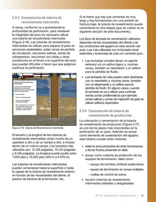 21JET 14 - Introducción a la Cementación |
2.3.3 Cementación de tubería de
revestimiento intermedia
A veces, conforme va a aumentando la
profundidad de perforación, para mantener
la integridad del pozo es necesario utilizar
una tubería de revestimiento intermedia
(Figura 2-16). Las tuberías de revestimiento
intermedias se utilizan para separar el pozo en
secciones explotables, aislar zonas de pérdida
de circulación, secciones salinas, zonas de
sobrepresión, secciones con lutitas y otras
condiciones en el fondo o la superﬁcie del pozo
que puedan diﬁcultar o hacer que sea peligroso
continuar la perforación.
Figura 2-16. Tubería de Revestimiento Intermedia
Tubería de Revestimiento
Intermedia
La tubería de revestimiento
intermedia se utiliza para
separar el pozo en las siguientes
secciones explotables:
• Zonas salinas
• Zonas con sobrepresión
• Zonas con pérdidas de
circulación aisladas
• Otras condiciones en el fondo
o la superﬁcie que pueden
diﬁcultar o hacer peligroso
proseguir la perforación
El tamaño y la longitud de las tuberías de
revestimiento intermedias varían mucho de un
operador a otro y de un campo a otro, e incluso
dentro de un mismo campo. Los tamaños más
utilizados son: 13-3/8 pulgadas, 10-3/4 pulgadas
y 9-5/8 pulgadas. La longitud puede oscilar entre
1.000 pies y 15.000 pies (305 m a 4.570 m).
Las tuberías de revestimiento intermedias
pueden cementarse hasta la superﬁcie o hasta
la zapata de la tubería de revestimiento anterior,
en función de las necesidades del cliente, la
presión de fractura de la formación, etc.
Si el tramo que hay que cementar es muy
largo y hay formaciones con una presión de
fractura baja, la tubería de revestimiento puede
cementarse en dos etapas (que se cubren en la
siguiente sección de este documento).
Los tipos de lechada de cementación utilizados
dependen de las necesidades del cliente y de
las condiciones del agujero en esta sección del
pozo. Las más utilizadas son la lechada inicial
extendida y la lechada de cola con cemento puro.
Las lechadas iniciales llevan un agente
extensor y/o un aditivo ligero y, muchas
veces, también un retardador y un aditivo
para la pérdida de ﬂuido.
Las lechadas de cola pueden estar diseñadas
con un retardador y, muchas veces, también
con un dispersante y un aditivo para la
pérdida de ﬂuido. En alguno casos, cuando
el cemento se va a utilizar para controlar
ciertas zonas problemáticas (por ejemplo,
zonas salinas y zonas de migración de gas) se
utilizan aditivos especiales.
2.3.4 Cementación de tubería de
revestimiento de producción
La colocación y cementación de la tubería
de revestimiento de producción (Figura 2-17)
es uno de los pasos más importantes en la
perforación de un pozo. Además de actuar
como elemento de sustentación del agujero,
esta tubería cumple otras misiones:
aislar la zona productiva de otras formaciones
y de los ﬂuidos presentes en ellas
actuar como cubierta de protección de los
equipos de terminación, tales como:
- equipo de bombeo artiﬁcial subterráneo
- equipo de terminación en zonas múltiples
- mallas de control de arena
recubrir tuberías de revestimiento
intermedias dañadas o desgastadas
•
•
•
•
•
 