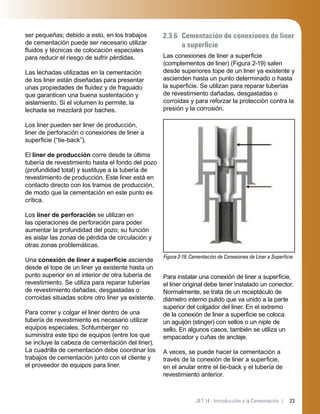 23JET 14 - Introducción a la Cementación |
ser pequeñas; debido a esto, en los trabajos
de cementación puede ser necesario utilizar
ﬂuidos y técnicas de colocación especiales
para reducir el riesgo de sufrir pérdidas.
Las lechadas utilizadas en la cementación
de los liner están diseñadas para presentar
unas propiedades de ﬂuidez y de fraguado
que garanticen una buena sustentación y
aislamiento. Si el volumen lo permite, la
lechada se mezclará por baches.
Los liner pueden ser liner de producción,
liner de perforación o conexiones de liner a
superﬁcie (“tie-back”).
El liner de producción corre desde la última
tubería de revestimiento hasta el fondo del pozo
(profundidad total) y sustituye a la tubería de
revestimiento de producción. Este liner está en
contacto directo con los tramos de producción,
de modo que la cementación en este punto es
crítica.
Los liner de perforación se utilizan en
las operaciones de perforación para poder
aumentar la profundidad del pozo; su función
es aislar las zonas de pérdida de circulación y
otras zonas problemáticas.
Una conexión de liner a superﬁcie asciende
desde el tope de un liner ya existente hasta un
punto superior en el interior de otra tubería de
revestimiento. Se utiliza para reparar tuberías
de revestimiento dañadas, desgastadas o
corroídas situadas sobre otro liner ya existente.
Para correr y colgar el liner dentro de una
tubería de revestimiento es necesario utilizar
equipos especiales. Schlumberger no
suministra este tipo de equipos (entre los que
se incluye la cabeza de cementación del liner).
La cuadrilla de cementación debe coordinar los
trabajos de cementación junto con el cliente y
el proveedor de equipos para liner.
2.3.6 Cementación de conexiones de liner
a superﬁcie
Las conexiones de liner a superﬁcie
(complementos de liner) (Figura 2-19) salen
desde superiores tope de un liner ya existente y
ascienden hasta un punto determinado o hasta
la superﬁcie. Se utilizan para reparar tuberías
de revestimiento dañadas, desgastadas o
corroídas y para reforzar la protección contra la
presión y la corrosión.
Figura 2-19. Cementación de Conexiones de Liner a Superﬁcie
Para instalar una conexión de liner a superﬁcie,
el liner original debe tener instalado un conector.
Normalmente, se trata de un receptáculo de
diámetro interno pulido que va unido a la parte
superior del colgador del liner. En el extremo
de la conexión de liner a superﬁcie se coloca
un aguijón (stinger) con sellos o un niple de
sello. En algunos casos, también se utiliza un
empacador y cuñas de anclaje.
A veces, se puede hacer la cementación a
través de la conexión de liner a superﬁcie,
en el anular entre el tie-back y el tubería de
revestimiento anterior.
 