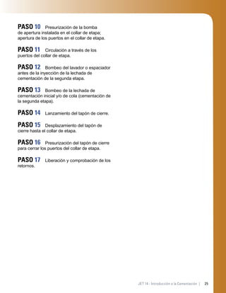 25JET 14 - Introducción a la Cementación |
PASO 10 Presurización de la bomba
de apertura instalada en el collar de etapa;
apertura de los puertos en el collar de etapa.
PASO 11 Circulación a través de los
puertos del collar de etapa.
PASO 12 Bombeo del lavador o espaciador
antes de la inyección de la lechada de
cementación de la segunda etapa.
PASO 13 Bombeo de la lechada de
cementación inicial y/o de cola (cementación de
la segunda etapa).
PASO 14 Lanzamiento del tapón de cierre.
PASO 15 Desplazamiento del tapón de
cierre hasta el collar de etapa.
PASO 16 Presurización del tapón de cierre
para cerrar los puertos del collar de etapa.
PASO 17 Liberación y comprobación de los
retornos.
 