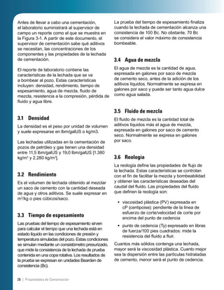 Antes de llevar a cabo una cementación,
el laboratorio suministrará al supervisor de
campo un reporte como el que se muestra en
la Figura 3-1. A partir de este documento, el
supervisor de cementación sabe qué aditivos
se necesitan, las concentraciones de los
componentes y las propiedades de la lechada
de cementación.
El reporte de laboratorio contiene las
características de la lechada que se va
a bombear al pozo. Estas características
incluyen: densidad, rendimiento, tiempo de
espesamiento, agua de mezcla, ﬂuido de
mezcla, resistencia a la compresión, pérdida de
ﬂuido y agua libre.
3.1 Densidad
La densidad es el peso por unidad de volumen
y suele expresarse en lbm/galUS o kg/m3.
Las lechadas utilizadas en la cementación de
pozos de petróleo y gas tienen una densidad
entre 11,5 lbm/galUS y 19,0 lbm/galUS [1.380
kg/m3
y 2.280 kg/m3
].
3.2 Rendimiento
Es el volumen de lechada obtenido al mezclar
un saco de cemento con la cantidad deseada
de agua y otros aditivos. Se suele expresar en
m3
/kg o pies cúbicos/saco.
3.3 Tiempo de espesamiento
Las pruebas del tiempo de espesamiento sirven
para calcular el tiempo que una lechada está en
estado líquido en las condiciones de presión y
temperatura simuladas del pozo. Estas condiciones
se simulan mediante un consistómetro presurizado,
que mide la consistencia de la lechada de prueba
contenida en una copa rotativa. Los resultados de
la prueba se expresan en unidades Bearden de
consistencia (Bc).
La prueba del tiempo de espesamiento ﬁnaliza
cuando la lechada de cementación alcanza una
consistencia de 100 Bc. No obstante, 70 Bc
se considera el valor máximo de consistencia
bombeable.
3.4 Agua de mezcla
El agua de mezcla es la cantidad de agua,
expresada en galones por saco de mezcla
de cemento seco, antes de la adición de los
aditivos líquidos. Normalmente se expresa en
galones por saco y puede ser tanto agua dulce
como agua salada.
3.5 Fluido de mezcla
El ﬂuido de mezcla es la cantidad total de
aditivos líquidos más el agua de mezcla,
expresada en galones por saco de cemento
seco. Normalmente se expresa en galones
por saco.
3.6 Reología
La reología deﬁne las propiedades de ﬂujo de
la lechada. Estas características se controlan
con el ﬁn de facilitar la mezcla y bombeabilidad
y obtener las características deseadas del
caudal del ﬂuido. Las propiedades del ﬂuido
que deﬁnen la reología son:
viscosidad plástica (PV) expresada en
cP (centipoise): pendiente de la línea de
esfuerzo de corte/velocidad de corte por
encima del punto de cedencia
punto de cedencia (Ty) expresado en libras
de fuerza/100 pies cuadrados: mide la
resistencia del ﬂuido a ﬂuir.
Cuantos más sólidos contenga una lechada,
mayor será la viscosidad plástica. Cuanto mejor
sea la dispersión entre las partículas hidratadas
de cemento, menor será el punto de cedencia.
•
•
28 | Propiedades de Cementación
 