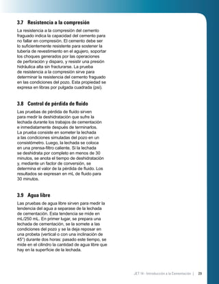 3.7 Resistencia a la compresión
La resistencia a la compresión del cemento
fraguado indica la capacidad del cemento para
no fallar en compresión. El cemento debe ser
lo suﬁcientemente resistente para sostener la
tubería de revestimiento en el agujero, soportar
los choques generados por las operaciones
de perforación y disparo, y resistir una presión
hidráulica alta sin fracturarse. La prueba
de resistencia a la compresión sirve para
determinar la resistencia del cemento fraguado
en las condiciones del pozo. Esta propiedad se
expresa en libras por pulgada cuadrada (psi).
3.8 Control de pérdida de ﬂuido
Las pruebas de pérdida de ﬂuido sirven
para medir la deshidratación que sufre la
lechada durante los trabajos de cementación
e inmediatamente después de terminarlos.
La prueba consiste en someter la lechada
a las condiciones simuladas del pozo en un
consistómetro. Luego, la lechada se coloca
en una prensa-ﬁltro caliente. Si la lechada
se deshidrata por completo en menos de 30
minutos, se anota el tiempo de deshidratación
y, mediante un factor de conversión, se
determina el valor de la pérdida de ﬂuido. Los
resultados se expresan en mL de ﬂuido para
30 minutos.
3.9 Agua libre
Las pruebas de agua libre sirven para medir la
tendencia del agua a separase de la lechada
de cementación. Esta tendencia se mide en
mL/250 mL. En primer lugar, se prepara una
lechada de cementación, se la somete a las
condiciones del pozo y se la deja reposar en
una probeta (vertical o con una inclinación de
45°) durante dos horas: pasado este tiempo, se
mide en el cilindro la cantidad de agua libre que
hay en la superﬁcie de la lechada.
29JET 14 - Introducción a la Cementación |
 