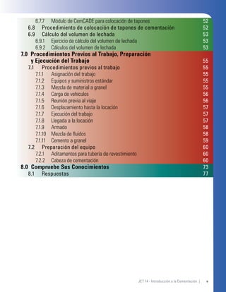vJET 14 - Introducción a la Cementación |
6.7.7 Módulo de CemCADE para colocación de tapones 52
6.8 Procedimiento de colocación de tapones de cementación 52
6.9 Cálculo del volumen de lechada 53
6.9.1 Ejercicio de cálculo del volumen de lechada 53
6.9.2 Cálculos del volumen de lechada 53
7.0 Procedimientos Previos al Trabajo, Preparación
y Ejecución del Trabajo 55
7.1 Procedimientos previos al trabajo 55
7.1.1 Asignación del trabajo 55
7.1.2 Equipos y suministros estándar 55
7.1.3 Mezcla de material a granel 55
7.1.4 Carga de vehículos 56
7.1.5 Reunión previa al viaje 56
7.1.6 Desplazamiento hasta la locación 57
7.1.7 Ejecución del trabajo 57
7.1.8 Llegada a la locación 57
7.1.9 Armado 58
7.1.10 Mezcla de ﬂuidos 58
7.1.11 Cemento a granel 59
7.2 Preparación del equipo 60
7.2.1 Aditamentos para tubería de revestimiento 60
7.2.2 Cabeza de cementación 60
8.0 Compruebe Sus Conocimientos 73
8.1 Respuestas 77
 