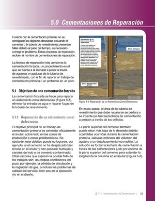 33JET 14 - Introducción a la Cementación |
5.0 Cementaciones de Reparación
Cuando con la cementación primaria no se
consiguen los objetivos deseados o cuando el
cemento o la tubería de revestimiento presentan
fallas debido al paso del tiempo, es necesario
corregir el problema. Estos procesos de reparación
reciben el nombre de cementaciones de reparación.
La técnica de reparación más común es la
cementación forzada, un procedimiento en el
que se fuerza a la lechada a pasar a través
de agujeros o rajaduras de la tubería de
revestimiento, con el ﬁn de reparar un trabajo de
cementación primaria o un problema en un pozo.
5.1 Objetivos de una cementación forzada
La cementación forzada se hace para reparar
un aislamiento zonal defectuoso (Figura 5-1),
eliminar la entrada de agua y reparar fugas en
la tubería de revestimiento.
5.1.1 Reparación de un aislamiento zonal
defectuoso
El objetivo principal de un trabajo de
cementación primaria es cementar eﬁcazmente
el anular, sobre todo en las zonas de
producción o zonas problemáticas. No
obstante, este objetivo puede no lograrse, por
ejemplo, si el cemento no ha desplazado bien
el lodo en el anular y han quedado burbujas y
canales de lodo o de cemento contaminado.
Otras razones que explican la posible falla de
los trabajos son: las propias condiciones del
pozo; por ejemplo, la pérdida de circulación y
la migración de gas, o incluso los problemas de
calidad del servicio, bien sea en la ejecución
y/o en el diseño.
Figura 5-1. Reparación de un Aislamiento Zonal Defectuoso
Zona de Petróleo
y Gas
Reparación de un
Aislamiento Zonal
Defectuoso
A veces, los trabajos de
cementación primaria
presentan defectos que deben
repararse; por ejemplo, pueden
haber quedado bolsas o canales
de lodo detrás de la tubería
de revestimiento a través de
los cuales pueden producirse
migraciones. Asimismo, a lo
largo de la vida de un pozo
pueden surgir problemas
graves, como la aparición de
defectos en un aislamiento
zonal, que deben repararse.
Zona de Agua
En estos casos, el área de la tubería de
revestimiento que debe repararse se perfora y
se inyecta (se fuerza) lechada de cementación
a presión a través de los oriﬁcios.
La parte superior del cemento también
puede estar más baja de lo deseado debido
a pérdidas ocurridas durante la cementación
primaria, cálculos erróneos del volumen del
agujero o un desplazamiento incompleto. La
solución es forzar la lechada de cementación a
través de las perforaciones justo por encima de
la parte superior del cemento para extender la
longitud de la columna en el anular (Figura 5-2).
 