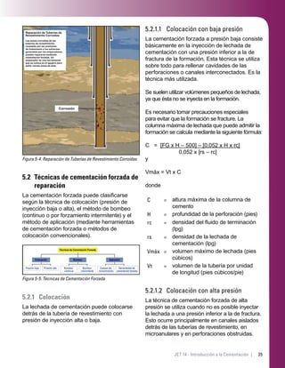 35JET 14 - Introducción a la Cementación |
Figura 5-4. Reparación de Tuberías de Revestimiento Corroídas
Reparación de Tuberías de
Revestimiento Corroídas
Las zonas corroídas de las
tuberías de revestimiento,
causadas por las presiones
de tratamiento o los esfuerzos
generados por los empacadores,
pueden repararse mediante
cementación forzada. Un
empacador es una herramienta
que se coloca en el agujero para
sellar ciertas áreas de éste.
Corrosión
5.2 Técnicas de cementación forzada de
reparación
La cementación forzada puede clasiﬁcarse
según la técnica de colocación (presión de
inyección baja o alta), el método de bombeo
(continuo o por forzamiento intermitente) y el
método de aplicación (mediante herramientas
de cementación forzada o métodos de
colocación convencionales).
Presión baja Presión alta
Colocación
Bombeo
continuo
Bombeo
intermitente
Bombeo
Cabeza del
revestimiento
Herramientas de
cementación forzada
Aplicación
Técnicas de Cementación Forzada
Figura 5-5. Técnicas de Cementación Forzada
5.2.1 Colocación
La lechada de cementación puede colocarse
detrás de la tubería de revestimiento con
presión de inyección alta o baja.
5.2.1.1 Colocación con baja presión
La cementación forzada a presión baja consiste
básicamente en la inyección de lechada de
cementación con una presión inferior a la de
fractura de la formación. Esta técnica se utiliza
sobre todo para rellenar cavidades de las
perforaciones o canales interconectados. Es la
técnica más utilizada.
Se suelen utilizar volúmenes pequeños de lechada,
ya que ésta no se inyecta en la formación.
Es necesario tomar precauciones especiales
para evitar que la formación se fracture. La
columna máxima de lechada que puede admitir la
formación se calcula mediante la siguiente fórmula:
C = [FG x H – 500] – [0,052 x H x rc]
0,052 x [rs – rc]
y
Vmáx = Vt x C
donde
C = altura máxima de la columna de
cemento
H = profundidad de la perforación (pies)
rc = densidad del ﬂuido de terminación
(lpg)
rs = densidad de la lechada de
cementación (lpg)
Vmáx = volumen máximo de lechada (pies
cúbicos)
Vt = volumen de la tubería por unidad
de longitud (pies cúbicos/pie)
5.2.1.2 Colocación con alta presión
La técnica de cementación forzada de alta
presión se utiliza cuando no es posible inyectar
la lechada a una presión inferior a la de fractura.
Esto ocurre principalmente en canales aislados
detrás de las tuberías de revestimiento, en
microanulares y en perforaciones obstruidas.
 
