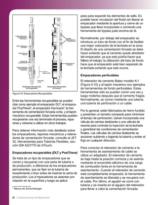 38 | Cementaciones de Reparación
Figura 5-9. Empacadores Recuperables
Cuñas Superiores
(asentamiento
hidráulico)
Sello de Bypass
(cerrado)
Elementos de
Caucho
Mandril de
Asentamiento
Cuñas Inferiores
(asentamiento
mecánico)
Empacador Recuperable
de Compresión
Empacador Recuperable
de Tensión
Elemento de
Empaque
Cuñas
Opuestas de
Tipo Balancín
Entre las herramientas recuperables se pueden
citar como ejemplo el empacador DLT, el empaca-
dor PosiTrieve*, el empacador Hurricane*, la her-
ramienta de cementación forzada corta, y el tapón
mecánico recuperable. Estas herramientas pueden
recuperarse una vez terminado el proceso, repa-
rarse y volverse a utilizar en otros trabajos.
Para obtener información más detallada sobre
los empacadores, tapones mecánicos y retene-
dores de cementación forzada, consulte el JET
32, Herramientas para Tuberías Flexibles, sec-
ción ID# 4221770 de InTouch.
Empacadores recuperables (DLT y PosiTrieve)
Se trata de un tipo de empacadores que se
corren y recuperan con una sarta de tubería o
de producción, a diferencia de los empacadores
permanentes, que se ﬁjan en la tubería de
revestimiento o liner antes de insertar la sarta de
producción. Los e*
mpacadores se asientan por
rotación en la superﬁcie y luego se aplica
* Marca de Schlumberger
peso para expandir los elementos de sello. Es
posible hacer circulación del ﬂuido sin liberar el
empacador mediante la apertura y cierre de un
bypass que lleva incorporado o corriendo una
herramienta de bypass justo encima de él.
Normalmente, por debajo del empacador se
introduce un tubo de fondo con el ﬁn de facilitar
una mejor colocación de la lechada en la zona.
El diseño de una cementación forzada se debe
hacer evitando que el cemento quede alrededor
del empacador, ya que esto podría hacer que
fallara el trabajo; la utilización del tubo de fondo
hace que el empacador esté bien separado de
la lechada evitando que esto ocurra.
Empacadores perforables
El retenedor de cemento Baker modelo K-1
(Figura 5-10) y el tapón mecánico son ejemplos
de herramientas de fondo perforables. Estas
herramientas sólo se pueden correr una vez y
luego molerlos después que el cemento fragüe.
Normalmente, se corren mediante una tubería,
una tubería de perforación o un cable.
Por lo general, están fabricados de hierro fundido
y presentan un tamaño compacto para minimizar
el tiempo de perforación. Llevan incorporada una
válvula de camisa deslizante o una válvula de
resorte para controlar la inyección de la lechada
y garantizar las condiciones de cementación
ﬁnales. Las válvulas de camisa deslizante se
accionan subiendo y bajando la tubería y evitan el
ﬂujo en cualquier dirección.
Para conectar el retenedor de cemento a la
herramienta de asentamiento de cable se
utiliza un adaptador. El retenedor de cemento
se baja hasta la posición correcta y se asienta
mediante el encendido eléctrico de una carga
de combustión lenta en la herramienta de
asentamiento. Cuando el retenedor de cemento
está completamente empacado, la herramienta
de asentamiento es liberada y se recupera con
el cable. Por último, el aguijón se corre con
tubería y se inserta en el agujero del retenedor
para llevar a cabo la cementación forzada.
 