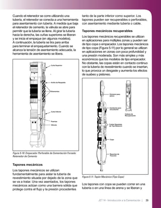 39JET 14 - Introducción a la Cementación |
Cuando el retenedor se corre utilizando una
tubería, el retenedor se conecta a una herramienta
para asentamiento con tubería. A medida que baja
el retenedor de cemento, la válvula se abre para
permitir que la tubería se llene. Al girar la tubería
hacia la derecha, las cuñas superiores se liberan
y se inicia el empaque (en algunos modelos).
A continuación, la tubería se tira para arriba
para terminar el empaquetamiento. Cuando se
alcanza la tensión de asentamiento adecuada, la
herramienta de asentamiento se libera.
Figura 5-10. Empacador Perforable de Cementación Forzada:
Retenedor de Cemento
Cuña Superior
Anillo de Respaldo
Elementos
Cuña Inferior
Puertos
Válvula
Tapones mecánicos
Los tapones mecánicos se utilizan
fundamentalmente para aislar la tubería de
revestimiento situada por dejado de la zona que
se va a tratar. Una vez asentados, los tapones
mecánicos actúan como una barrera sólida que
protege contra el ﬂujo y la presión procedentes
tanto de la parte inferior como superior. Los
tapones pueden ser recuperables o perforables,
con asentamiento mediante tubería o cable.
Tapones mecánicos recuperables
Los tapones mecánicos recuperables se utilizan
en aplicaciones para múltiples zonas y pueden ser
de tipo copa o empacador. Los tapones mecánicos
de tipo copa (Figura 5-11) por lo general se utilizan
en aplicaciones en zonas con poca profundidad y
una presión moderada. Son más simples y más
económicos que los modelos de tipo empacador.
No obstante, las copas están en contacto continuo
con la tubería de revestimiento cuando se insertan,
lo que provoca un desgaste y aumenta los efectos
de suabeo y pistoneo.
Figura 5-11. Tapón Mecánico (Tipo Copa)
Extremo para
pesca
Conducto para
Circulación
Cuñas Opuestas
de Tipo Balancín
Copa
Resortes de
Tracción
Cabeza de
Recuperación
Los tapones con copa se pueden correr en una
tubería o en una línea de arena y se liberan y
 