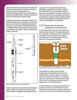 40 | Cementaciones de Reparación
y superior. Una vez asentado el tapón, los
elementos se expanden y contraen la tubería
de revestimiento: así, se permite que el ﬂuido
pase por la herramienta y se logra un ﬂujo suave
tanto hacia dentro como hacia fuera del pozo. La
herramienta se asienta y libera mediante rotación
derecha.Puede utilizarse independientemente o
con otros empacadores recuperables.
5.2.3.3 Cementación forzada con
empacador con tubo de fondo
La cementación forzada con empacador con
tubo de fondo (Figura 5-13) implica el uso de
un empacador recuperable (DLT o PosiTrieve)
para aislar la parte superior de la tubería
de revestimiento y el cabezal de pozo de la
presión de cementación forzada.
Figura5-13.CementaciónForzadaconEmpacadorconTubodeFondo
Empacador
Tubo de fondo
Este método se utiliza cuando existen
dudas sobre la integridad de la tubería de
revestimiento (en pozos viejos) y cuando es
necesario colocar la lechada en un intervalo
largo, en una tubería de revestimiento partida
o en un liner con perforaciones abiertas por
debajo de la zona de tratamiento.
El tubo de fondo se utiliza para garantizar una
buena colocación de la lechada en la zona;
además, permite asentar un tapón mecánico en
un liner para cementar (cementación forzada) el
recuperan mediante una camisa de recuperación.
En el caso de las líneas de arena, es necesario
utilizar una camisa de recuperación y
procedimientos especiales. Una vez liberados, se
asientan automáticamente mediante la aplicación
de presión desde arriba o desde abajo.
El tapón mecánico tipo empacador (Figura 5-12)
presenta el diseño de un empacador, lo que hace
que sea más duradero e ideal para aplicaciones
profundas y a alta presión. Estos tapones tienen
un diámetro externo más pequeño, lo que facilita
una inserción más rápida y reduce los efectos de
suabeo y pistoneo.
Figura 5-12. Tapón Mecánico (Tipo Empacador)
Extremo
para pesca
Válvula de
Igualación
Puertos de
Bypass
Elementos
Cuñas
Conjunto de
Tracción
Camisa de
Recuperación
El tapón mecánico recuperable de Schlumberger
utiliza un juego de cuñas de compresión para
anclar el tapón y protegerlo de la presión inferior
 