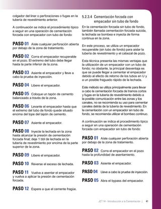 41JET 14 - Introducción a la Cementación |
colgador del liner o perforaciones o fugas en la
tubería de revestimiento anterior.
A continuación se indica el procedimiento típico
a seguir en una operación de cementación
forzada con empacador con tubo de fondo:
PASO 01 Aísle cualquier perforación abierta
por debajo de la zona de tratamiento.
PASO 02 Corra el empacador recuperable
en el pozo. El extremo del tubo debe llegar
hasta la parte inferior de la zona.
PASO 03 Asiente el empacador y lleve a
cabo la prueba de inyección.
PASO 04 Libere el empacador.
PASO 05 Coloque un tapón de cemento
balanceado a través de la zona.
PASO 06 Levante el empacador hasta que
el extremo del tubo de fondo quede situado
encima del tope del tapón de cemento.
PASO 07 Asiente el empacador.
PASO 08 Inyecte la lechada en la zona
hasta alcanzar la presión de cementación
forzada ﬁnal; deje 1 bbl de lechada en la
tubería de revestimiento por encima de la parte
superior de la zona.
PASO 09 Libere el empacador.
PASO 10 Reverse el exceso de lechada.
PASO 11 Vuelva a asentar el empacador
y vuelva a aplicar la presión de cementación
forzada.
PASO 12 Espere a que el cemente fragüe.
5.2.3.4 Cementación forzada con
empacador sin tubo de fondo
En la cementación forzada sin tubo de fondo,
también llamada cementación forzada suicida,
la lechada se bombea e inyecta de forma
continua en la zona.
En este proceso, se utiliza un empacador
recuperable (sin tubo de fondo) para aislar la
tubería de revestimiento y el cabezal de pozo.
Esta técnica presenta las mismas ventajas que
la utilización de un empacador con un tubo de
fondo; no obstante, la principal desventaja es
que se puede llegar a cementar el empacador
debido al efecto de retorno de los tubos en U y
a un posible fraguado rápido de la lechada.
Este método se utiliza principalmente para llevar
a cabo la cementación forzada de tramos cortos
y fugas en la tubería de revestimiento debido a
la posible comunicación entre las zonas y los
canales, no se recomienda su uso para cementar
canales detrás de la tubería de revestimiento. En
la cementación con un empacador sin tubo de
fondo, se recomienda utilizar el bombeo continuo.
A continuación se indica el procedimiento típico
a seguir en una operación de cementación
forzada con empacador sin tubo de fondo:
PASO 01 Aísle cualquier perforación abierta
por debajo de la zona de tratamiento.
PASO 02 Corra el empacador en el pozo
hasta la profundidad de asentamiento.
PASO 03 Asiente el empacador.
PASO 04 Lleve a cabo la prueba de inyección.
PASO 05 Abra el bypass del empacador.
 