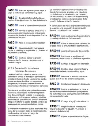 42 | Cementaciones de Reparación
PASO 06 Bombee agua en primer lugar y
luego la lechada de cementación y agua.
PASO 07 Desplace la lechada hasta que
quede a 1 bbl del extremo del ﬁnal de la tubería.
PASO 08 Cierre el bypass del empacador.
PASO 09 Inyecte la lechada en la zona, si
es necesario intermitentemente (si la presión
no aumenta), hasta alcanzar la presión ﬁnal de
cementación forzada.
PASO 10 Abra el bypass del empacador.
PASO 11 Haga circulación inversa para
limpiar la tubería y el empacador (=1,5 veces el
volumen de la tubería).
PASO 12 Vuelva a aplicar la presión
de cementación forzada y espere a que el
cemento fragüe.
5.2.3.5 Cementación forzada con
retenedor de cemento
La cementación forzada con retenedor de
cemento es similar al método de cementación
forzada sin tubo de fondo. La diferencia estriba
en que, en lugar de utilizar un empacador
recuperable, se emplea una herramienta de
aislamiento perforable (el retenedor de cemento).
Esta técnica se utiliza principalmente cuando
es difícil o poco seguro mantener la presión
ﬁnal de cementación forzada y, en especial,
en los casos en los que se registran pérdidas
de circulación y cuando una presión diferencial
alta puede alterar la costra de lodo.También se
usa cuando se comunican distintas zonas.
El retenedor de cemento puede asentarse muy
cerca de la zona con cable o mecánicamente,
con lo cual se minimiza el riesgo de
contaminación del cemento.
La presión de cementación queda atrapada
bajo la herramienta gracias a una válvula de
control situada en el retenedor de cemento.
De esta manera, la tubería, el revestimiento y
el cabezal de pozo quedan protegidos de la
presión de la cementación forzada.
A continuación se indica el procedimiento típico
a seguir en una operación de cementación
forzada con retenedor de cemento:
PASO 01 Aísle cualquier perforación abierta
por debajo de la zona de tratamiento.
PASO 02 Corra el retenedor de cemento en
el pozo hasta la profundidad de asentamiento.
PASO 03 Asiente el retenedor de cemento.
PASO 04 Introduzca el aguijón en el
retenedor y lleve a cabo la prueba de inyección.
PASO 05 Extraiga el aguijón del retenedor.
PASO 06 Bombee agua en primer lugar y
luego la lechada de cementación y agua.
PASO 07 Desplace la lechada hasta que
quede a un 1 bbl del extremo del aguijón.
PASO 08 Introduzca el aguijón en el retenedor.
PASO 09 Inyecte la lechada en la zona, si
es necesario intermitentemente (si la presión
no aumenta), hasta alcanzar la presión ﬁnal de
cementación forzada.
PASO 10 Extraiga el aguijón del retenedor.
PASO 11 Haga circulación inversa para
limpiar la tubería y el aguijón (=1,5 veces el
volumen de la tubería).
PASO 12 Espere a que el cemente fragüe.
 