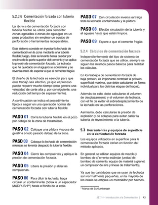 43JET 14 - Introducción a la Cementación |
5.2.3.6 Cementación forzada con tubería
ﬂexible
La técnica de cementación forzada con
tubería ﬂexible se utiliza para cementar
zonas agotadas o zonas de agua/gas en un
pozo productivo sin emplear un equipo de
perforación o herramientas recuperables.
Este sistema consiste en inyectar la lechada de
cementación en la zona mediante una tubería
ﬂexible; luego, ésta se levanta hasta quedar por
encima de la parte superior del cemento y se aplica
la presión de cementación forzada. La lechada
que ha quedado en el agujero se contamina y se
reversa antes de esperar a que el cemento fragüe.
El diseño de la lechada es esencial para que
este trabajo sea efectivo, ya que el proceso
puede requerir mucho tiempo (esto genera una
velocidad de corte alta y, por consiguiente, una
reducción del tiempo de espesamiento).
A continuación se indica el procedimiento
típico a seguir en una operación normal de
cementación forzada con tubería ﬂexible:
PASO 01 Corra la tubería ﬂexible en el pozo
por debajo de la zona de tratamiento.
PASO 02 Coloque una píldora viscosa de
gelatina o lodo pesado debajo de la zona.
PASO 03 Coloque la lechada de cementación
mientras se levanta despacio la tubería ﬂexible.
PASO 04 Cierre las compuertas y aplique la
presión de cementación forzada.
PASO 05 Libere la presión y abra las
compuertas.
PASO 06 Para diluir la lechada, haga
circular un contaminante (bórax o un espaciador
MUDPUSH**) hasta el fondo de la zona.
PASO 07 Con circulación inversa extraiga
toda la lechada contaminada y la píldora.
PASO 08 Efectúe circulación de la tubería y
el agujero hasta que estén limpios.
PASO 09 Espere a que el cemente fragüe.
5.2.4 Cálculos de cementación forzada
Independientemente del tipo de sistema de
cementación forzada que se utilice, siempre se
siguen los mismos pasos básicos para realizar
los cálculos.
En los trabajos de cementación forzada de
baja presión, es importante controlar la presión
superﬁcial máxima, que debe calcularse de forma
individual para las distintas etapas del trabajo.
Además de esto, debe calcularse el volumen
de desplazamiento y el volumen de lechada,
con el ﬁn de evitar el sobredesplazamiento de
la lechada en las perforaciones.
Asimismo, debe calcularse la presión de
explosión y de colapso para evitar dañar la
tubería de revestimiento o la tubería.
5.3 Herramientas y equipos de superﬁcie
en la cementación forzada
Los equipos utilizados en superﬁcie para la
cementación forzada varían en función del
método aplicado.
En general, se utilizan equipos de mezcla y
bombeo de c**
emento estándar (unidad de
bombeo de cemento, equipo de material a granel,
un compresor de aire y líneas de tratamiento).
Ya que las cantidades que se usan de lechada
son normalmente pequeñas, en la mayoría de
los casos se emplea un mezclador por baches.
* Marca de Schlumberger
 