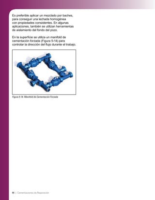 44 | Cementaciones de Reparación
Es preferible aplicar un mezclado por baches,
para conseguir una lechada homogénea
con propiedades consistentes. En algunas
aplicaciones, también se utilizan herramientas
de aislamiento del fondo del pozo.
En la superﬁcie se utiliza un manifold de
cementación forzada (Figura 5-14) para
controlar la dirección del ﬂujo durante el trabajo.
Figura 5-14. Manifold de Cementación Forzada
 
