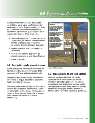 45JET 14 - Introducción a la Cementación |
6.0 Tapones de Cementación
En algún momento de la vida de un pozo
de petróleo, gas o agua, puede llegar a ser
necesario un tapón de cementación. Un tapón
es un volumen relativamente pequeño de
lechada de cementación que se coloca en el
agujero con diversos ﬁnes, entre ellos:
desviar el agujero del pozo por encima de
un pescado (por ejemplo una herramienta
perdida en el agujero) o realizar una
perforación direccional (tapón desviador)
taponar una zona o un pozo agotados
(abandono)
resolver un problema de pérdida de
circulación durante la fase de perforación
probar el anclaje
6.1 Desviación y perforación direccional
En los trabajos de perforación direccional en
formaciones blandas, puede resultar difícil
conseguir el ángulo y la dirección correcta.
Una práctica muy común para conseguir la
dirección y el ángulo deseado es colocar un
tapón desviador en la zona.
Asimismo, durante los trabajos de perforación,
cuando se han perdido herramientas, sartas
de perforación u otras piezas en el agujero, a
veces la única solución es desviar el agujero
para rodear esta pieza irrecuperable
(Figura 6-1).
•
•
•
•
Figura 6-1. Desviación
Desviación
En los trabajos de perforación
direccional en formaciones
blandas, puede resultar difícil
conseguir el ángulo y la
dirección correcta.
Una práctica muy común para
conseguir la dirección y el
ángulo deseado es colocar un
desviador en la zona.
A veces, durante los
trabajos de perforación,
se pierden herramientas,
sartas de perforación y otras
herramientas en el pozo.
En la mayoría de los casos,
la única solución económica
es desviar el agujero para
evitar esa herramienta
irrecuperable.
Punto de
Arranque del
Desvío
Tapón de
Cementación
Pieza
Perdida
Nuevo
Agujero
6.2 Taponamiento de una zona agotada
A veces, es necesario aislar las zonas
agotadas con el ﬁn de evitar una posible
migración de ﬂuido o gas desde los tramos
productivos. Este aislamiento también puede
ser necesario para proteger una zona de baja
presión en un agujero abierto, antes de la
terminación de un tramo superior (Figura 6-2).
 