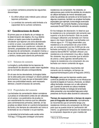 49JET 14 - Introducción a la Cementación |
La cuchara vertedora presenta las siguientes
desventajas:
Es difícil utilizar este método para colocar
tapones profundos.
La cantidad de cemento está limitada a la
capacidad de la cuchara vertedora.
6.7 Consideraciones de diseño
El primer paso en el diseño de un trabajo es
la determinación del objetivo. Es muy distinto
colocar un tapón para evitar la pérdida de
circulación que taponar una zona abandonada
o cerrar un pozo. Los parámetros de diseño
que deben tenerse en cuenta son: volumen de
cemento, propiedades del cemento, colocación
de tapones de cementación, circulación inversa, y
el uso de herramientas de colocación de tapones
y dardos y bolas para tubería de perforación.
6.7.1 Volumen de cemento
La longitud y profundidad de los tapones de
cementación de abandono suelen estar reguladas
por la normativa del país correspondiente.
En el caso de los desviadores, la longitud debe
ser la adecuada para conseguir un desvío gradual
de la barrena. En caso de que el desviador deba
tener una profundidad exacta, será necesario
eliminar y revertir el exceso de cemento.
6.7.2 Propiedades del cemento
Las lechadas de cementación deben someterse
a pruebas en el laboratorio antes de ser utilizadas
en el campo. Los parámetros de prueba no
son exactamente los mismos que los utilizados
para cementaciones primarias; además, en las
pruebas se deben tener en cuenta la temperatura
de fondo y los tiempos de colocación así como si
la lechada se va a mezclar o no por baches.
La densidad de la lechada suele oscilar entre
15,6 lpg y 17,5 lpg para conseguir una buena
•
•
resistencia a la compresión. No obstante, en
aplicaciones para control de pérdida de circulación,
se utilizan lechadas de menor densidad para
evitar las pérdidas de cemento en la formación. En
algunas ocasiones, también se emplean lechadas
especiales (por ejemplo, la tecnología avanzada
FlexSTONE* de cemento ﬂexible y la tecnología
avanzada DuraSTONE de cemento duradero).
En los trabajos de desviación, lo ideal es que
la resistencia a la compresión del cemento sea
superior a la de la formación. Esto se puede
conseguir utilizando una lechada con menos
agua o de mayor densidad. Las lechadas con
menos agua (+/- 17,5 lpg) desarrollan una
resistencia a la compresión de unos 8.500
psi, en comparación con los 5.000 psi de una
lechada normal de 15,8 lpg. Las lechadas con
sistema DensCRETE* también ofrecen una
resistencia a la compresión muy alta y rápida.
No obstante, hay que recordar que la adición
de arena u otros agentes densiﬁcantes no
mejora la resistencia a la compresión de una
lechada con menor contenido de agua.
Otras dos propiedades importantes del
cemento son la reología y el tiempo de
espesamiento/espera para el fraguado (WOC).
Reología: para que los tapones usados para
control de pérdida de circulación no se introduzcan
durante la bajada en huecos y fracturas, se deben
utilizar lechadas viscosas con un alto esfuerzo
gel. Cuando el cemento se coloca mediante
una tubería ﬂexible, la reología de la lechada
debe presentar una viscosidad baja para evitar
presiones de fricción altas durante la colocación.
Tiempo de espesamiento o tiempo de espera
para el fraguado del cemento: normalmente
se recomienda que el cemento tenga una
resistencia mínima a la compresión de 500 psi
para que se pueda iniciar la *
perforación del
mismo. La generación temprana de resistencia a
la compresión depende en gran medida del
* Marca de Schlumberger
 