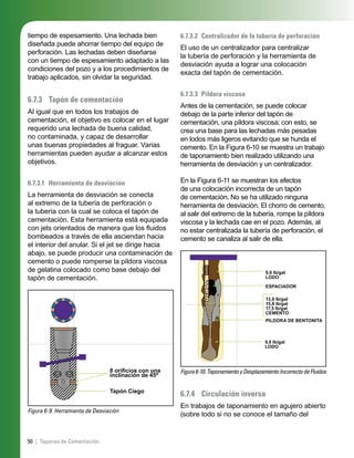 50 | Tapones de Cementación
tiempo de espesamiento. Una lechada bien
diseñada puede ahorrar tiempo del equipo de
perforación. Las lechadas deben diseñarse
con un tiempo de espesamiento adaptado a las
condiciones del pozo y a los procedimientos de
trabajo aplicados, sin olvidar la seguridad.
6.7.3 Tapón de cementación
Al igual que en todos los trabajos de
cementación, el objetivo es colocar en el lugar
requerido una lechada de buena calidad,
no contaminada, y capaz de desarrollar
unas buenas propiedades al fraguar. Varias
herramientas pueden ayudar a alcanzar estos
objetivos.
6.7.3.1 Herramienta de desviación
La herramienta de desviación se conecta
al extremo de la tubería de perforación o
la tubería con la cual se coloca el tapón de
cementación. Esta herramienta está equipada
con jets orientados de manera que los ﬂuidos
bombeados a través de ella asciendan hacia
el interior del anular. Si el jet se dirige hacia
abajo, se puede producir una contaminación de
cemento o puede romperse la píldora viscosa
de gelatina colocado como base debajo del
tapón de cementación.
Figura 6-9. Herramienta de Desviación
8 oriﬁcios con una
inclinación de 45º
Tapón Ciego
6.7.3.2 Centralizador de la tubería de perforación
El uso de un centralizador para centralizar
la tubería de perforación y la herramienta de
desviación ayuda a lograr una colocación
exacta del tapón de cementación.
6.7.3.3 Píldora viscosa
Antes de la cementación, se puede colocar
debajo de la parte inferior del tapón de
cementación, una píldora viscosa; con esto, se
crea una base para las lechadas más pesadas
en lodos más ligeros evitando que se hunda el
cemento. En la Figura 6-10 se muestra un trabajo
de taponamiento bien realizado utilizando una
herramienta de desviación y un centralizador.
En la Figura 6-11 se muestran los efectos
de una colocación incorrecta de un tapón
de cementación. No se ha utilizado ninguna
herramienta de desviación. El chorro de cemento,
al salir del extremo de la tubería, rompe la píldora
viscosa y la lechada cae en el pozo. Además, al
no estar centralizada la tubería de perforación, el
cemento se canaliza al salir de ella.
Figura6-10.TaponamientoyDesplazamientoIncorrectodeFluidos
9,0 lb/gal
LODO
ESPACIADOR
13,8 lb/gal
15,8 lb/gal
17,5 lb/gal
CEMENTO
PILDORA DE BENTONITA
9,0 lb/gal
LODO
6.7.4 Circulación inversa
En trabajos de taponamiento en agujero abierto
(sobre todo si no se conoce el tamaño del
 