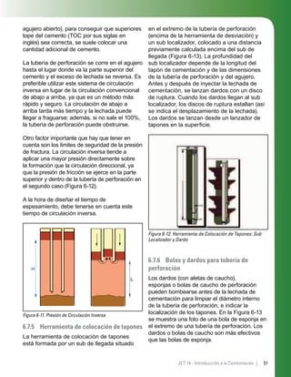 51JET 14 - Introducción a la Cementación |
agujero abierto), para conseguir que superiores
tope del cemento (TOC por sus siglas en
inglés) sea correcta, se suele colocar una
cantidad adicional de cemento.
La tubería de perforación se corre en el agujero
hasta el lugar donde va la parte superior del
cemento y el exceso de lechada se reversa. Es
preferible utilizar este sistema de circulación
inversa en lugar de la circulación convencional
de abajo a arriba, ya que es un método más
rápido y seguro. La circulación de abajo a
arriba tarda más tiempo y la lechada puede
llegar a fraguarse; además, si no sale el 100%,
la tubería de perforación puede obstruirse.
Otro factor importante que hay que tener en
cuenta son los límites de seguridad de la presión
de fractura. La circulación inversa tiende a
aplicar una mayor presión directamente sobre
la formación que la circulación direccional, ya
que la presión de fricción se ejerce en la parte
superior y dentro de la tubería de perforación en
el segundo caso (Figura 6-12).
A la hora de diseñar el tiempo de
espesamiento, debe tenerse en cuenta este
tiempo de circulación inversa.
Figura 6-11. Presión de Circulación Inversa
6.7.5 Herramienta de colocación de tapones
La herramienta de colocación de tapones
está formada por un sub de llegada situado
en el extremo de la tubería de perforación
(encima de la herramienta de desviación) y
un sub localizador, colocado a una distancia
previamente calculada encima del sub de
llegada (Figura 6-13). La profundidad del
sub localizador depende de la longitud del
tapón de cementación y de las dimensiones
de la tubería de perforación y del agujero.
Antes y después de inyectar la lechada de
cementación, se lanzan dardos con un disco
de ruptura. Cuando los dardos llegan al sub
localizador, los discos de ruptura estallan (así
se indica el desplazamiento de la lechada).
Los dardos se lanzan desde un lanzador de
tapones en la superﬁcie.
Figura 6-12. Herramienta de Colocación de Tapones: Sub
Localizador y Dardo
6.7.6 Bolas y dardos para tubería de
perforación
Los dardos (con aletas de caucho),
esponjas o bolas de caucho de perforación
pueden bombearse antes de la lechada de
cementación para limpiar el diámetro interno
de la tubería de perforación, e indicar la
localización de los tapones. En la Figura 6-13
se muestra una foto de una bola de esponja en
el extremo de una tubería de perforación. Los
dardos o bolas de caucho son más efectivos
que las bolas de esponja.
 