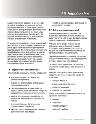 7JET 14 - Introducción a la Cementación |
La cementación de pozos es el proceso por
el cual se inyecta en un pozo una lechada
de cementación con el ﬁn de lograr ciertos
objetivos Los principales tipos de cementación
incluyen: la cementación de los liners y las
tuberías de revestimiento, la colocación de
tapones de cementación y la realización de
trabajos de reparación de cemento.
El proceso de cementación incluye la preparación
de la lechada, que se compone de cemento en
polvo, agua, y aditivos químicos para controlar
las propiedades del cemento. Para conseguir una
densidad determinada de la lechada se utilizan
equipos especiales; la densidad se mide como
la cantidad de masa por unidad de volumen
(por ejemplo, lbm/galUS, kg/m3
, etc.). Luego
de mezclada, la lechada se bombea al pozo
mediante bombas de alta presión.
1.1 Objetivos del entrenamiento
Tras el estudio del presente módulo, usted podrá:
enumerar los tipos de trabajos de
cementación primaria;
explicar los distintos tipos de trabajos de
cementación primaria;
deﬁnir los siguientes términos: collar de
zapata, zapato, collar de ﬂotación, tiempo de
espesamiento, resistencia a la compresión;
explicar el proceso de cementación por
encima del anular (top-out) y cuándo se
realiza;
enumerar los pasos del proceso de
cementación en dos etapas;
explicar cuándo debe llevarse a cabo una
cementación en dos etapas;
•
•
•
•
•
•
detallar y explicar los tipos de trabajos de
cementación forzada.
1.2 Advertencias de seguridad
El entrenamiento práctico requiere una
supervisión apropiada. Solicite ayuda a su
supervisor si no está seguro de algún proceso
o del funcionamiento de algún equipo.
Antes de llevar a cabo ninguna de las
actividades que se describen en este
documento, asegúrese de que todos los
equipos de seguridad estén instalados y en
perfecto estado de funcionamiento.
Deje siempre el tiempo suﬁciente para poder
realizar de forma correcta las comprobaciones
previas y posteriores a los trabajos.
La omisión de cualquiera de los pasos de
un proceso puede afectar a los equipos o al
trabajo.
Antes de realizar el STEM 1 de la unidad,
asegúrese de llevar el siguiente equipo de
protección:
overoles NOMEX
botas con puntera de acero
casco de seguridad
anteojos de seguridad.
Puede que también sea necesario llevar los
siguientes elementos:
guantes
antiparras
máscara antipolvo
protección auditiva.
•
•
•
•
•
•
•
•
•
1.0 Introducción
 