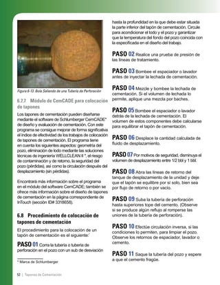 52 | Tapones de Cementación
Figura 6-13. Bola Saliendo de una Tubería de Perforación
6.7.7 Módulo de CemCADE para colocación
de tapones
Los tapones de cementación pueden diseñarse
mediante el software de Schlumberger CemCADE*
de diseño y evaluación de cementación. Con este
programa se consigue mejorar de forma signiﬁcativa
el índice de efectividad de los trabajos de colocación
de tapones de cementación. El programa tiene
en cuenta los siguientes aspectos: geometría del
pozo, eliminación de lodo mediante las soluciones
técnicas de ingeniería WELLCLEAN II *, el riesgo
de contaminación y de retorno, la seguridad del
pozo (pérdidas), así como la circulación después del
desplazamiento (sin pérdidas).
Encontrará más información sobre el programa
en el módulo del software CemCADE; también se
ofrece más información sobre el diseño de tapones
de cementación en la página correspondiente de
InTouch (sección ID# 3318658).
6.8 Procedimiento de colocación de
tapones de cementación
El procedimiento para la colocación de un
tapón de cementación es el siguiente:*
PASO 01Corra la tubería o tubería de
perforación en el pozo con un sub de desviación
* Marca de Schlumberger
hasta la profundidad en la que debe estar situada
la parte inferior del tapón de cementación. Circule
para acondicionar el lodo y el pozo y garantizar
que la temperatura del fondo del pozo coincida con
la especiﬁcada en el diseño del trabajo.
PASO 02 Realice una prueba de presión de
las líneas de tratamiento.
PASO 03 Bombee el espaciador o lavador
antes de inyectar la lechada de cementación.
PASO 04 Mezcle y bombee la lechada de
cementación. Si el volumen de lechada lo
permite, aplique una mezcla por baches.
PASO 05 Bombee el espaciador o lavador
detrás de la lechada de cementación. El
volumen de estos componentes debe calcularse
para equilibrar el tapón de cementación.
PASO 06 Desplace la cantidad calculada de
ﬂuido de desplazamiento.
PASO07Por motivos de seguridad, disminuya el
volumen de desplazamiento entre 1/2 bbl y 1 bbl.
PASO 08 Abra las líneas de retorno del
tanque de desplazamiento de la unidad y deje
que el tapón se equilibre por sí solo, bien sea
por ﬂujo de retorno o por vacío.
PASO 09 Suba la tubería de perforación
hasta superiores tope del cemento. (Observe
si se produce algún reﬂujo al romperse las
uniones de la tubería de perforación).
PASO 10 Efectúe circulación inversa, si las
condiciones lo permiten, para limpiar el pozo.
Observe los retornos de espaciador, lavador o
cemento.
PASO 11 Saque la tubería del pozo y espere
a que el cemento fragüe.
 