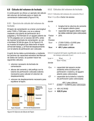 53JET 14 - Introducción a la Cementación |
6.9 Cálculo del volumen de lechada
A continuación se ofrece un ejemplo del cálculo
del volumen de lechada para un tapón de
cementación balanceado (Figura 6-14).
6.9.1 Ejercicio de cálculo del volumen de
lechada
El tapón de cementación va a tener una longitud
entre 7.000 y 7.500 pies y se va a colocar
mediante una tubería de perforación de 5
pulgadas y 19,5 lbm/pie en un agujero abierto de
12-1/4 pulgadas con un exceso del 20%; antes
de inyectar la lechada de cementación, se van
a bombear 30 bbl de agua. En la Figura 6-14
se muestra la longitud que debe tener el tapón
al ﬁnal del trabajo, y al ﬁnal del desplazamiento
con la tubería de perforación aún colocada.
A partir de los datos suministrados y mediante
los factores de capacidad extraídos del Manual
de Datos de Campo, se pueden hacer los
siguientes cálculos:
volumen necesario de lechada de
cementación
alturas del cemento y del preﬂujo con la
tubería de perforación colocada (valores
necesarios para calcular el volumen de
desplazamiento)
volumen de desplazamiento necesario para
equilibrar el tapón.
Figura 6-14. Ejercicio de Cálculo del Tapón
L
Tapón Deseado
Lsp2
Lcmt
Tubería de
perforación/
tubería
Espaciador
Cemento
Lodo
Al Final del Desplazamiento
7000
7500
•
•
•
6.9.2 Cálculos del volumen de lechada
6.9.2.1 Cálculos del volumen de cemento (VCMT)
VCMT = L x CH x factor de exceso
donde
L = longitud de la columna de cemento
en el agujero abierto (pies)
CH = capacidad del agujero abierto según
las tablas estándar (pies cúbicos/pie)
Factor
de
Exceso
= 20%
VCMT = (7.500-7.000) x 0,8185 pies
cúbicos/pie x 1,20
VCMT = 491,1 pies cubicos
6.9.2.2 Longitud del tapón equilibrado con la sarta
de trabajo colocada (LCMT)
LCMT = VCMT I
CAN + CTBG
donde
CAN = capacidad del espacio anular
existente entre la tubería de
perforación o tubería y el agujero
abierto (pies cúbicos/pie)
CT = capacidad de la tubería o tubería
de perforación (pies cúbicos/pie)
LCMT =
491,1 pies cúbicos
(0,6821 + 0,09972) pies cúbicos/pie
LCMT = 491,1/0,78182
LCMT = 628,15 pies
 