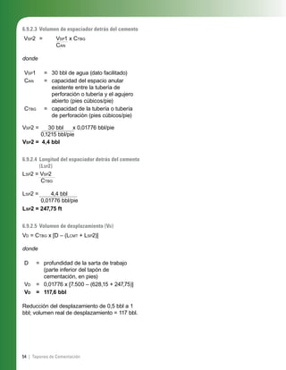 54 | Tapones de Cementación
6.9.2.3 Volumen de espaciador detrás del cemento
VSP2 = VSP1 x CTBG
CAN
donde
VSP1 = 30 bbl de agua (dato facilitado)
CAN = capacidad del espacio anular
existente entre la tubería de
perforación o tubería y el agujero
abierto (pies cúbicos/pie)
CTBG = capacidad de la tubería o tubería
de perforación (pies cúbicos/pie)
VSP2 = 30 bbl x 0,01776 bbl/pie
0,1215 bbl/pie
VSP2 = 4,4 bbl
6.9.2.4 Longitud del espaciador detrás del cemento
(LSP2)
LSP2 = VSP2
CTBG
LSP2 = 4,4 bbl
0,01776 bbl/pie
LSP2 = 247,75 ft
6.9.2.5 Volumen de desplazamiento (VD)
VD = CTBG x [D – (LCMT + LSP2)]
donde
D = profundidad de la sarta de trabajo
(parte inferior del tapón de
cementación, en pies)
VD = 0,01776 x [7.500 – (628,15 + 247,75)]
VD = 117,6 bbl
Reducción del desplazamiento de 0,5 bbl a 1
bbl; volumen real de desplazamiento = 117 bbl.
 