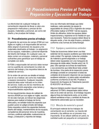 55JET 14 - Introducción a la Cementación |
La efectividad de cualquier trabajo de
cementación depende de llevar a cabo una
preparación meticulosa y precisa de los
equipos, materiales y personal, así como del
diseño y las pruebas del trabajo.
7.1 Procedimientos previos al trabajo
El gerente de servicios de campo (FSM por sus
siglas en inglés) o el responsable del servicio
debe asignar el personal, los equipos y los
materiales destinados al trabajo. La asignación
de los equipos, materiales y personal depende
del diseño del trabajo. En cualquier caso, se
debe contar con el equipo, material y personal
suﬁcientes para garantizar que el trabajo se
complete con éxito.
El FSM o responsable del servicio debe revisar
con la cuadrilla de cementación la orden de
servicio del trabajo y los requisitos básicos de
calidad de servicio.
En la orden de servicio se detalla el trabajo
que se va a realizar, así como los materiales
y equipos necesarios. Cualquier requisito
especial debe estar indicado en la orden
de servicio. Cada uno de los miembros de
la cuadrilla tendrá asignadas unas tareas y
responsabilidades especíﬁcas.
En los requerimientos claves de calidad de
servicio (KSQR por sus siglas en inglés, sección
4.0 de este manual), se indican las exigencias
básicas para realizar el trabajo de forma
adecuada y se señalan todos los aspectos que
pueden poner en peligro el éxito del trabajo.
Estos requisitos cubren los siguientes factores:
diseño del trabajo, mantenimiento de los equipos,
competencia del personal, toma de muestras,
normas y políticas aplicables, evaluaciones de
riesgo, y evaluación y reportes de trabajo.
Una vez informado del trabajo que debe
realizase, cada operador de equipo [o
especialista de campo (FS) o ingeniero de campo
(FE)] debe realizar el STEM 1 de los equipos.
Antes de utilizarlos, todos los equipos deben
inspeccionarse y repararse en la medida en que
sea necesario. Todos los equipos deben llevar la
etiqueta verde, y han de estar limpios y pintados
conforme a las normas de Schlumberger.
7.1.2 Equipos y suministros estándar
Todas las locaciones deben tener una lista
estándar de los equipos auxiliares que debe tener
cada unidad. Por ejemplo, todas las unidades
de material a granel asignadas a un trabajo
deben estar equipadas con una manguera de
descarga de doble aleta (“double wing”) de 15
pies. Otro ejemplo es la línea de tratamiento
y sus accesorios que debe llevar toda unidad
de bombeo. Una parte de la inspección previa
al trabajo consiste en comprobar si todas las
unidades de la locación disponen de sus equipos
auxiliares estándar y si estos están actualizados
conforme a la Norma 23 de WS, Pruebas e
Inspección de Equipos de Tratamiento (sección
ID #3313701 de InTouch).
Algunos trabajos pueden requerir equipo
adicional. El FSM o despachador debe indicar
esto en la orden de servicio. Si el trabajo requiere
alguna línea de tratamiento extra, en la orden
deberá señalarse el tipo y cantidad de líneas de
tratamiento adicionales que se necesitan.
7.1.3 Mezcla de material a granel
El principal material de los trabajos de
cementación es el cemento. La mezcla del
cemento y los aditivos es un proceso muy
importante. Si se utilizan aditivos en polvo, la
cantidad suele ser pequeña en comparación
7.0 Procedimientos Previos al Trabajo,
Preparación y Ejecución del Trabajo
 