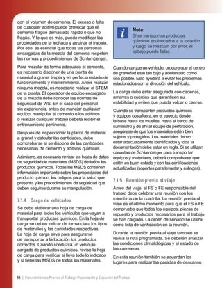 56 | Procedimientos Previos al Trabajo, Preparación y Ejecución del Trabajo
con el volumen de cemento. El exceso o falta
de cualquier aditivo puede provocar que el
cemento fragüe demasiado rápido o que no
fragüe. Y lo que es más, puede modiﬁcar las
propiedades de la lechada y arruinar el trabajo.
Por eso, es esencial que todas las personas
encargadas de la mezcla del cemento respeten
las normas y procedimientos de Schlumberger.
Para mezclar de forma adecuada el cemento,
es necesario disponer de una planta de
material a granel limpia y en perfecto estado de
funcionamiento y mantenimiento. Antes realizar
ninguna mezcla, es necesario realizar el STEM
de la planta. El operador de equipo encargado
de la mezcla debe conocer las normas de
seguridad de WS. En el caso del personal
sin experiencia, antes de manejar cualquier
equipo, manipular el cemento o los aditivos
o realizar cualquier trabajo deberá recibir el
entrenamiento pertinente.
Después de inspeccionar la planta de material
a granel y calcular las cantidades, debe
comprobarse si se dispone de las cantidades
necesarias de cemento y aditivos químicos.
Asimismo, es necesario revisar las hojas de datos
de seguridad de materiales (MSDS) de todos los
productos químicos. Todas las MSDS contienen
información importante sobre las propiedades del
producto químico, los peligros para la salud que
presenta y los procedimientos de seguridad que
deben seguirse durante su manipulación.
7.1.4 Carga de vehículos
Se debe elaborar una hoja de carga de
material para todos los vehículos que vayan a
transportar productos químicos. En la hoja de
carga se deben indicar de forma clara los tipos
de materiales y las cantidades respectivas.
La hoja de carga sirve para asegurarse
de transportar a la locación los productos
correctos. Cuando conduzca un vehículo
cargado de productos químicos, revise la hoja
de carga para veriﬁcar si lleva todo lo indicado
y si tiene las MSDS de todos los materiales.
Nota:
Si se transportan productos
químicos equivocados a la locación
y luego se mezclan por error, el
trabajo puede fallar.
Cuando cargue un vehículo, procure que el centro
de gravedad esté tan bajo y adelantado como
sea posible. Esto ayudará a evitar los problemas
relacionados con la dirección del vehículo.
La carga debe estar asegurada con cadenas,
amarres o cuerdas que garanticen su
estabilidad y eviten que pueda volcar o caerse.
Cuando se transporten productos químicos
y equipos costafuera, en el trayecto desde
la base hasta los muelles, hasta el barco de
suministro y de ahí al equipo de perforación,
asegúrese de que los materiales estén bien
sujetos y protegidos. Los materiales deben
estar adecuadamente identiﬁcados y toda la
documentación debe estar en regla. Si se utilizan
canastas de Schlumberger para transportar
equipos y materiales, deberá comprobarse que
estén en buen estado y con las certiﬁcaciones
actualizadas (soportes para levantar y eslingas).
7.1.5 Reunión previa al viaje
Antes del viaje, el FS o FE responsable del
trabajo debe celebrar una reunión con los
miembros de la cuadrilla. La reunión previa al
viaje es el último momento para que el FS o FE
compruebe que todos los equipos, piezas de
repuesto y productos necesarios para el trabajo
se han cargado. La orden de servicio se utiliza
como lista de veriﬁcación en la reunión.
Durante la reunión previa al viaje también se
revisa la ruta programada. Se deberán analizar
las condiciones climatológicas y el estado de
las carreteras.
En esta reunión también se acuerdan los
lugares para realizar las paradas de descanso
 