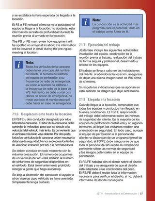 57JET 14 - Introducción a la Cementación |
y se establece la hora esperada de llegada a la
locación.
El FS o FE revisará cómo se va a posicionar el
equipo al llegar a la locación; no obstante, esta
información se trata en profundidad durante la
reunión previa al armado en la locación.
The FS or FE may review how equipment will
be spotted on arrival at location; this information
will be covered in detail during the pre-rig-up
meeting at location.
Nota:
Todos los vehículos de la caravana
deben tener una copia del nombre
del cliente, el número de teléfono
del equipo de perforación o su
frecuencia de radio de emergencia,
así como el número de teléfono o
la frecuencia de radio de la base de
WS. Asimismo, se debe contar con
planes de acción de emergencia, de
modo que todo el mundo sepa qué
debe hacer en caso de emergencia.
7.1.6 Desplazamiento hasta la locación
El FS/FE u otro conductor designado por ellos
liderará la caravana. El líder de la caravana debe
controlar la velocidad para que se circule a la
velocidad del vehículo más lento. Es conveniente que
el vehículo más lento vaya delante. Por otra parte,
todos los vehículos de la caravana deben respetar la
distancia de seguridad. Nunca sobrepase los límites
de velocidad indicados por WS o la normativa local.
Se deben conducir en todo momento con la
máxima precaución. El número de ocupantes
de un vehículo de WS está limitado al número
de cinturones de seguridad disponibles en
el vehículo. Está terminantemente prohibido
recoger a gente que haga autoestop.
Se deja a discreción del conductor el ayudar a
otros viajeros cuyo vehículo se haya averiado.
Simplemente tenga cuidado.
Nota:
La conducción es la actividad más
peligrosa para el personal, tanto en
el trabajo como fuera de él.
7.1.7 Ejecución del trabajo
JEsta fase incluye las siguientes actividades:
instalación del equipo, celebración de la
reunión previa al trabajo, realización del trabajo
de forma segura y profesional, desarmado y
lavado de los equipos.
El trabajo se lleva a cabo en las instalaciones
del cliente: al abandonar la locación, asegúrese
de dejar una buena imagen tanto de WS como
de sí mismo.
Si respeta las indicaciones que se aportan en
esta sección, la imagen que deje será buena.
7.1.8 Llegada a la locación
Cuando llegue a la locación, compruebe que
todos los equipos y productos han llegado en
buenas condiciones. El FS/FE responsable
del trabajo debe informarse sobre las normas
de seguridad del cliente. En la mayoría de los
equipos de perforación costafuera y en algunos
terrestres, al llegar, los visitantes reciben una
orientación en seguridad. En todo caso, aunque
el equipo de perforación o el personal del
cliente no dispongan de un programa formal de
seguridad, el FS/FE debe asegurarse de que
todo el personal de WS reciba la información
pertinente sobre las normas de seguridad
y los riesgos potenciales en el equipo de
perforación.
El FS/FE hablará con el cliente sobre el diseño
del trabajo y se asegurará de que el diseño
esté adaptado a las condiciones del pozo.
El FS/FE deberá recibir toda la información
necesaria para veriﬁcar el diseño; si no, deberá
informarse de dónde conseguirla.
 