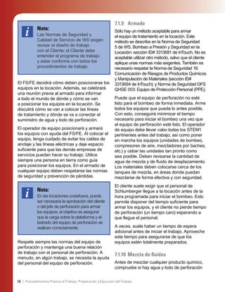 58 | Procedimientos Previos al Trabajo, Preparación y Ejecución del Trabajo
Nota:
Las Normas de Seguridad y
Calidad de Servicio de WS exigen
revisar el diseño de trabajo
con el Cliente; el Cliente debe
entender el programa de trabajo
y estar conforme con todos los
procedimientos de trabajo.
El FS/FE decidirá cómo deben posicionarse los
equipos en la locación. Además, se celebrará
una reunión previa al armado para informar
a todo el mundo de dónde y cómo se van
a posicionar los equipos en la locación. Se
discutirá cómo se van a colocar las líneas
de tratamiento y dónde se va a conectar el
suministro de agua y lodo de perforación.
El operador de equipo posicionará y armará
los equipos con ayuda del FS/FE. Al colocar el
equipo, tenga cuidado de evitar los cables de
anclaje y las líneas eléctricas y deje espacio
suﬁciente para que las demás empresas de
servicios puedan hacer su trabajo. Utilice
siempre una persona en tierra como guía
para posicionar los equipos. En el armado de
cualquier equipo deben respetarse las normas
de seguridad y prevención de pérdidas.
Nota:
En las locaciones costafuera, puede
ser necesaria la aprobación del cliente
o del jefe de perforación para armar
los equipos; el objetivo es asegurar
que la carga sobre la plataforma y el
lastrado del equipo de perforación se
realicen correctamente.
Respete siempre las normas del equipo de
perforación y mantenga una buena relación
de trabajo con el personal de perforación. A
menudo, en algún trabajo, se necesita la ayuda
del personal del equipo de perforación.
7.1.9 Armado
Sólo hay un método aceptable para armar
el equipo de tratamiento en la locación. Este
método se describe en la Norma de Seguridad
5 de WS, Bombeo a Presión y Seguridad en la
Locación: sección ID# 3313681 de InTouch. No es
aceptable utilizar otro método, salvo que el cliente
aplique unas normas más exigentes. También es
necesario respetar la Norma de Seguridad 18:
Comunicación de Riesgos de Productos Químicos
y Manipulación de Materiales (sección ID#
3313694 de InTouch); y Norma de Seguridad OFS
QHSE 003: Equipo de Protección Personal (PPE).
Puede que el equipo de perforación no esté
listo para el bombeo de forma inmediata. Arme
todos los equipos que pueda lo antes posible.
Con esto, conseguirá minimizar el tiempo
necesario para iniciar el bombeo una vez que
el equipo de perforación esté listo. El operador
de equipo debe llevar cabo todas los STEM1
pertinentes antes del trabajo, así como poner
en marcha los equipos (unidades de bombeo,
compresores de aire, mezcladores por baches,
etc.) y cebar las unidades tan pronto como
sea posible. Deben revisarse la cantidad de
agua de mezcla y de ﬂuido de desplazamiento.
Los materiales deben colocarse cerca de los
tanques de mezcla, en áreas donde puedan
mezclarse de forma efectiva y con seguridad.
El cliente suele exigir que el personal de
Schlumberger llegue a la locación antes de la
hora programada para iniciar el bombeo. Esto
permite disponer del tiempo suﬁciente para
armar los equipos, y el cliente no pierde tiempo
de perforación (un tiempo caro) esperando a
que llegue el personal.
A veces, suele haber un tiempo de espera
adicional antes de iniciar el trabajo. Aproveche
este tiempo para asegurarse de que los
equipos estén totalmente preparados.
7.1.10 Mezcla de ﬂuidos
Antes de mezclar cualquier producto químico,
compruebe si hay agua y lodo de perforación
 