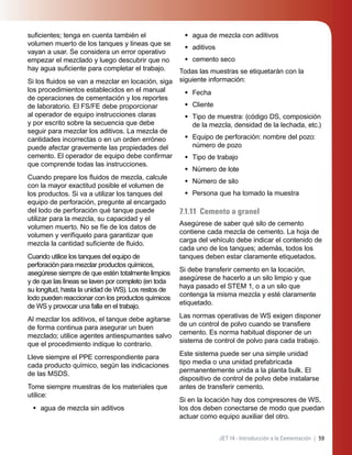 59JET 14 - Introducción a la Cementación |
suﬁcientes; tenga en cuenta también el
volumen muerto de los tanques y líneas que se
vayan a usar. Se considera un error operativo
empezar el mezclado y luego descubrir que no
hay agua suﬁciente para completar el trabajo.
Si los ﬂuidos se van a mezclar en locación, siga
los procedimientos establecidos en el manual
de operaciones de cementación y los reportes
de laboratorio. El FS/FE debe proporcionar
al operador de equipo instrucciones claras
y por escrito sobre la secuencia que debe
seguir para mezclar los aditivos. La mezcla de
cantidades incorrectas o en un orden erróneo
puede afectar gravemente las propiedades del
cemento. El operador de equipo debe conﬁrmar
que comprende todas las instrucciones.
Cuando prepare los ﬂuidos de mezcla, calcule
con la mayor exactitud posible el volumen de
los productos. Si va a utilizar los tanques del
equipo de perforación, pregunte al encargado
del lodo de perforación qué tanque puede
utilizar para la mezcla, su capacidad y el
volumen muerto. No se fíe de los datos de
volumen y verifíquelo para garantizar que
mezcla la cantidad suﬁciente de ﬂuido.
Cuando utilice los tanques del equipo de
perforación para mezclar productos químicos,
asegúrese siempre de que estén totalmente limpios
y de que las líneas se laven por completo (en toda
su longitud, hasta la unidad de WS). Los restos de
lodo pueden reaccionar con los productos químicos
de WS y provocar una falla en el trabajo.
Al mezclar los aditivos, el tanque debe agitarse
de forma continua para asegurar un buen
mezclado; utilice agentes antiespumantes salvo
que el procedimiento indique lo contrario.
Lleve siempre el PPE correspondiente para
cada producto químico, según las indicaciones
de las MSDS.
Tome siempre muestras de los materiales que
utilice:
agua de mezcla sin aditivos•
agua de mezcla con aditivos
aditivos
cemento seco
Todas las muestras se etiquetarán con la
siguiente información:
Fecha
Cliente
Tipo de muestra: (código DS, composición
de la mezcla, densidad de la lechada, etc.)
Equipo de perforación: nombre del pozo:
número de pozo
Tipo de trabajo
Número de lote
Número de silo
Persona que ha tomado la muestra
7.1.11 Cemento a granel
Asegúrese de saber qué silo de cemento
contiene cada mezcla de cemento. La hoja de
carga del vehículo debe indicar el contenido de
cada uno de los tanques; además, todos los
tanques deben estar claramente etiquetados.
Si debe transferir cemento en la locación,
asegúrese de hacerlo a un silo limpio y que
haya pasado el STEM 1, o a un silo que
contenga la misma mezcla y esté claramente
etiquetado.
Las normas operativas de WS exigen disponer
de un control de polvo cuando se transﬁere
cemento. Es norma habitual disponer de un
sistema de control de polvo para cada trabajo.
Este sistema puede ser una simple unidad
tipo media o una unidad prefabricada
permanentemente unida a la planta bulk. El
dispositivo de control de polvo debe instalarse
antes de transferir cemento.
Si en la locación hay dos compresores de WS,
los dos deben conectarse de modo que puedan
actuar como equipo auxiliar del otro.
•
•
•
•
•
•
•
•
•
•
•
 