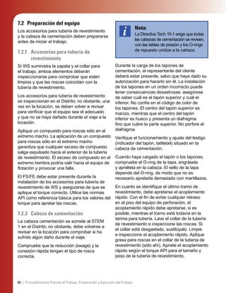 60 | Procedimientos Previos al Trabajo, Preparación y Ejecución del Trabajo
7.2 Preparación del equipo
Los accesorios para tubería de revestimiento
y la cabeza de cementación deben prepararse
antes de iniciar el trabajo.
7.2.1 Accesorios para tubería de
revestimiento
Si WS suministra la zapata y el collar para
el trabajo, ambos elementos deberán
inspeccionarse para comprobar que estén
limpios y que las roscas coincidan con la
tubería de revestimiento.
Los accesorios para tubería de revestimiento
se inspeccionan en el Distrito; no obstante, una
vez en la locación, se deben volver a revisar
para veriﬁcar que el equipo sea el adecuado
y que no se haya dañado durante el viaje a la
locación.
Aplique un compuesto para roscas sólo en el
extremo macho. La aplicación de un compuesto
para roscas sólo en el extremo macho
garantiza que cualquier exceso de compuesto
salga expulsado hacia el exterior de la tubería
de revestimiento. El exceso de compuesto en el
extremo hembra podría salir hacia el equipo de
ﬂotación y provocar una falla.
El FS/FE debe estar presente durante la
instalación de los accesorios para tubería de
revestimiento de WS y asegurarse de que se
aplique el torque correcto. Utilice las normas
API como referencia básica para los valores del
torque para apretar las roscas.
7.2.2 Cabeza de cementación
La cabeza cementación se somete al STEM
1 en el Distrito; no obstante, debe volverse a
revisar en la locación para comprobar si ha
sufrido algún daño durante el viaje.
Compruebe que la reducción (swage) y la
conexión rápida tengan el tipo de rosca
correcta.
Nota:
La Directiva Tech 10-1 exige que todas
las cabezas de cementación se revisen,
con las tablas de presión y los O-rings
de repuesto unidos a la cabeza.
Durante la carga de los tapones de
cementación, el representante del cliente
deberá estar presente, salvo que haya dado su
autorización para hacerlo sin él. La instalación
de los tapones en un orden incorrecto puede
tener consecuencias desastrosas: asegúrese
de saber cuál es el tapón superior y cuál el
inferior. No confíe en el código de color de
los tapones. El centro del tapón superior es
macizo, mientras que el centro del tapón
inferior es hueco y presenta un diafragma
ﬁno que cubre la parte superior. No perfore el
diafragma.
Veriﬁque el funcionamiento y ajuste del testigo
(indicador del tapón, tattletail) situado en la
cabeza de cementación.
Cuando haya cargado el tapón o los tapones,
compruebe el O-ring de la tapa, engrásela
y apriétela en la cabeza. El sello de la tapa
depende del O-ring, de modo que no es
necesario apretarla demasiado con martillazos.
En cuanto se identiﬁque el último tramo de
revestimiento, debe apretarse el acoplamiento
rápido. Con el ﬁn de evitar cualquier retraso
en el piso del equipo de perforación, el
acoplamiento rápido debe apretarse, si es
posible, mientras el tramo está todavía en la
tarima para tubería. Lave el collar de la tubería
de revestimiento e inspeccione las roscas. Si
el collar está desgastado, sustitúyalo. Limpie
e inspeccione el acoplamiento rápido. Aplique
grasa para roscas en el collar de la tubería de
revestimiento (sólo ahí). Apriete el acoplamiento
rápido según el torque API para el tamaño y
peso de la tubería de revestimiento.
 