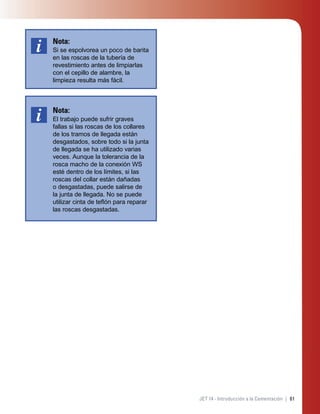 61JET 14 - Introducción a la Cementación |
Nota:
Si se espolvorea un poco de barita
en las roscas de la tubería de
revestimiento antes de limpiarlas
con el cepillo de alambre, la
limpieza resulta más fácil.
Nota:
El trabajo puede sufrir graves
fallas si las roscas de los collares
de los tramos de llegada están
desgastados, sobre todo si la junta
de llegada se ha utilizado varias
veces. Aunque la tolerancia de la
rosca macho de la conexión WS
esté dentro de los límites, si las
roscas del collar están dañadas
o desgastadas, puede salirse de
la junta de llegada. No se puede
utilizar cinta de teﬂón para reparar
las roscas desgastadas.
 