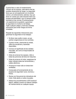8 | Introducción
Cuando lleve a cabo el mantenimiento
rutinario de los equipos, esté alerta ante las
posibles situaciones de riesgo. La seguridad
tiene que ver principalmente con el sentido
común y el entrenamiento; además, hay que
tener en cuenta que cada situación tiene sus
propias peculiaridades, que no siempre están
previstas en las normas. El entrenamiento
y la experiencia le ayudarán a garantizar
la seguridad en el entorno de trabajo.
Vigile cualquier peligro y tome las medidas
necesarias para evitar riesgos de forma
inmediata.
Respete las siguientes indicaciones para
garantizar la seguridad en los trabajos:
No lleve ropa suelta o joyas, ya que
podrían engancharse en los controles.
Cuando monte y desmonte la unidad,
utilice los escalones y barandas
disponibles.
Conozca el signiﬁcado de las señales
manuales, así como al responsable de
realizarlas
Antes de arrancar los equipos, retire a
todas las personas del área de máquinas.
Antes de arrancar el motor, asegúrese de
haber retirado todas las herramientas y
cables eléctricos.
Arranque el motor sólo en áreas bien
ventiladas.
Compruebe el funcionamiento de los
equipos de seguridad: luces, bocinas y
frenos.
Revise con frecuencia los indicadores del
motor. Esté atento a ruidos inusuales.
Aplique los procedimientos LOTO (lockout/
tagout, sellado) cuando se realicen trabajos
de mantenimiento en cualquier equipo.
•
•
•
•
•
•
•
•
•
 