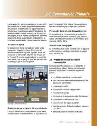 9JET 14 - Introducción a la Cementación |
La cementación primaria consiste en la colocación
de cemento en el anular (espacio existente entre
la tubería de revestimiento y el agujero abierto o
la tubería de revestimiento anterior).El objetivo de
la cementación primaria es asegurar la integridad
del agujero, lo cual implica los siguientes aspectos:
aislamiento zonal, sustentación, protección de la
tubería de revestimiento, y sustentación del agujero.
Aislamiento zonal
El aislamiento zonal consiste en sellar unas
zonas con respecto a otras. Esto evita el
desplazamiento de líquidos y gases entre las
zonas de la formación a través del anular. En
la Figura 2-1 vemos un ejemplo de e cemento
para evitar que el gas y el petróleo se mezclen
con el agua de la zona superior.
Figura 2-1. Aislamiento Zonal
Cementación Primaria
Lodo de Perforación
Sistemas de Mezcla y
Bombeo de Cemento
Tubería de Revestimiento
Capa de Cemento
en el Anular
Collar de Flotación
Zapata de Revestimiento
Capa de Cemento
en el Anular
Agua
Sustentación de la tubería de revestimiento
La capa de cemento proporciona soporte axial
a la tubería de revestimiento de la superﬁcie, así
como a cualquier otra tubería de revestimiento
que se instale luego (por ejemplo, los liners).
Protección de la tubería de revestimiento
El cemento sirve como soporte y protección
contra las formaciones plásticas (por ejemplo,
sales) y ﬂuidos corrosivos de la formación (por
ejemplo, H2S y CO2
).
Sustentación del agujero
El cemento actúa como soporte para el agujero
en formaciones plásticas, sensibles al agua o
no consolidadas.
2.1 Procedimientos básicos de
cementación
En las siguientes secciones, se describe el
procedimiento básico de una cementación
primaria. El proceso incluye los siguientes
pasos:
corrida de tubería de revestimiento
circulación de lodo mediante la bomba del
equipo de perforación
prueba de presión
bombeo de lavador y espaciador
mezcla de lechada
bombeo de la lechada inicial o de llenado
bombeo de la lechada de cola
lanzamiento del tapón superior
desplazamiento de las lechadas y tapones
con ﬂuido
comprobación de retorno de ﬂuidos
•
•
•
•
•
•
•
•
•
•
2.0 Cementación Primaria
 