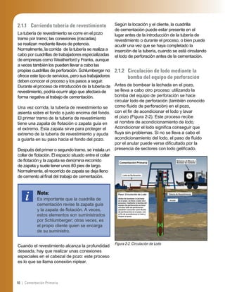 10 | Cementación Primaria
2.1.1 Corriendo tubería de revestimiento
La tubería de revestimiento se corre en el pozo
tramo por tramo; las conexiones (roscadas)
se realizan mediante llaves de potencia.
Normalmente, la corrida de la tubería se realiza a
cabo por cuadrillas de trabajadores especializadas
de empresas como Weatherford y Franks, aunque
a veces también los pueden llevar a cabo las
propias cuadrillas de perforación. Schlumberger no
ofrece este tipo de servicios, pero sus trabajadores
deben conocer el proceso y los pasos a seguir.
Durante el proceso de introducción de la tubería de
revestimiento, podría ocurrir algo que afectara de
forma negativa al trabajo de cementación.
Una vez corrida, la tubería de revestimiento se
asienta sobre el fondo o justo encima del fondo.
El primer tramo de la tubería de revestimiento
tiene una zapata de ﬂotación o zapata guía en
el extremo. Esta zapata sirve para proteger el
extremo de la tubería de revestimiento y ayuda
a guiarla en su paso hacia el fondo del pozo.
Después del primer o segundo tramo, se instala un
collar de ﬂotación. El espacio situado entre el collar
de ﬂotación y la zapata se denomina recorrido
de zapata y suele tener unos 80 pies de largo.
Normalmente, el recorrido de zapata se deja lleno
de cemento al ﬁnal del trabajo de cementación.
Nota:
Es importante que la cuadrilla de
cementación revise la zapata guía
y la zapata de ﬂotación. A veces,
estos elementos son suministrados
por Schlumberger; otras veces, es
el propio cliente quien se encarga
de su suministro.
Cuando el revestimiento alcanza la profundidad
deseada, hay que realizar unas conexiones
especiales en el cabezal de pozo: este proceso
es lo que se llama conexión niplear.
Según la locación y el cliente, la cuadrilla
de cementación puede estar presente en el
lugar antes de la introducción de la tubería de
revestimiento o durante el proceso, o bien puede
acudir una vez que se haya completado la
inserción de la tubería, cuando se está circulando
el lodo de perforación antes de la cementación.
2.1.2 Circulación de lodo mediante la
bomba del equipo de perforación
Antes de bombear la lechada en el pozo,
se lleva a cabo otro proceso: utilizando la
bomba del equipo de perforación se hace
circular lodo de perforación (también conocido
como ﬂuido de perforación) en el pozo,
con el ﬁn de acondicionar el lodo y lavar
el pozo (Figura 2-2). Este proceso recibe
el nombre de acondicionamiento de lodo.
Acondicionar el lodo signiﬁca conseguir que
ﬂuya sin problemas. Si no se lleva a cabo el
acondicionamiento del lodo, el paso de ﬂuido
por el anular puede verse diﬁcultado por la
presencia de sectores con lodo geliﬁcado.
Figura 2-2. Circulación de Lodo
Cementación Primaria
Lodo de Perforación
Sistemas de Mezcla y
Bombeo de Cemento
Paso: Circulación de Lodo
Antes de bombear la lechada
en el pozo, se lleva a cabo otro
proceso: mediante la bomba del
equipo de perforación se hace
circular lodo de perforación
(también conocido como ﬂuido
de perforación) en el pozo, con
el ﬁn de acondicionar el lodo y
limpiar el pozo.
Tubería de Revestimiento
Anular
 