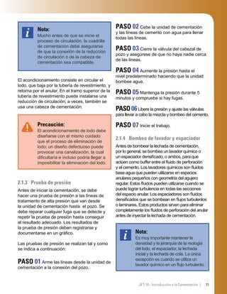 11JET 14 - Introducción a la Cementación |
Nota:
Mucho antes de que se inicie el
proceso de circulación, la cuadrilla
de cementación debe asegurarse
de que la conexión de la reducción
de circulación o de la cabeza de
cementación sea compatible.
El acondicionamiento consiste en circular el
lodo, que baja por la tubería de revestimiento, y
retorna por el anular. En el tramo superior de la
tubería de revestimiento puede instalarse una
reducción de circulación; a veces, también se
usa una cabeza de cementación.
Precaución:
El acondicionamiento de lodo debe
diseñarse con el mismo cuidado
que el proceso de eliminación de
lodo; un diseño defectuoso puede
provocar una canalización, la cual
diﬁcultaría e incluso podría llegar a
imposibilitar la eliminación del lodo.
2.1.3 Prueba de presión
Antes de iniciar la cementación, se debe
hacer una prueba de presión a las líneas de
tratamiento de alta presión que van desde
la unidad de cementación hasta el pozo. Se
debe reparar cualquier fuga que se detecte y
repetir la prueba de presión hasta conseguir
el resultado adecuado. Los resultados de
la prueba de presión deben registrarse y
documentarse en un gráﬁco.
Las pruebas de presión se realizan tal y como
se indica a continuación:
PASO 01 Arme las líneas desde la unidad de
cementación a la conexión del pozo.
PASO 02 Cebe la unidad de cementación
y las líneas de cemento con agua para llenar
todas las líneas.
PASO 03 Cierre la válvula del cabezal de
pozo y asegúrese de que no haya nadie cerca
de las líneas.
PASO 04 Aumente la presión hasta el
nivel predeterminado haciendo que la unidad
bombee agua.
PASO 05 Mantenga la presión durante 5
minutos y compruebe si hay fugas.
PASO06Libere la presión y ajuste las válvulas
para llevar a cabo la mezcla y bombeo del cemento.
PASO 07 Inicie el trabajo.
2.1.4 Bombeo de lavador y espaciador
Antes de bombear la lechada de cementación,
por lo general, se bombea un lavador químico o
un espaciador densiﬁcado, o ambos, para que
actúen como buffer entre el ﬂuido de perforación
y el cemento. Los lavadores químicos son ﬂuidos
base agua que pueden utilizarse en espacios
anulares pequeños con geometría del agujero
regular. Estos ﬂuidos pueden utilizarse cuando se
puede lograr turbulencia en todas las secciones
del espacio anular. Los espaciadores son ﬂuidos
densiﬁcados que se bombean en ﬂujos turbulentos
o laminares. Estos productos sirven para eliminar
completamente los ﬂuidos de perforación del anular
antes de inyectar la lechada de cementación.
Nota:
Es muy importante mantener la
densidad y la jerarquía de la reología
del lodo, el espaciador, la lechada
inicial y la lechada de cola. La única
excepción es cuando se utiliza un
lavador químico en un ﬂujo turbulento.
 