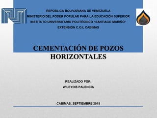REPÚBLICA BOLIVARIANA DE VENEZUELA
MINISTERIO DEL PODER POPULAR PARA LA EDUCACIÓN SUPERIOR
INSTITUTO UNIVERSITARIO POLITÉCNICO “SANTIAGO MARIÑO”
EXTENSIÓN C.O.L CABIMAS
CEMENTACIÓN DE POZOS
HORIZONTALES
REALIZADO POR:
WILEYDIS PALENCIA
CABIMAS, SEPTIEMBRE 2018
 