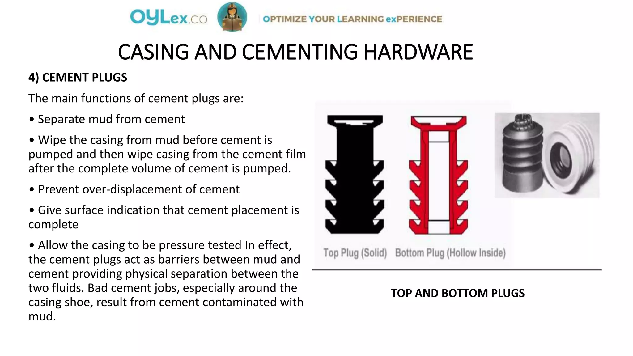 CASING AND CEMENTING HARDWARE
4) CEMENT PLUGS
The main functions of cement plugs are:
• Separate mud from cement
• Wipe the casing from mud before cement is
pumped and then wipe casing from the cement film
after the complete volume of cement is pumped.
• Prevent over-displacement of cement
• Give surface indication that cement placement is
complete
• Allow the casing to be pressure tested In effect,
the cement plugs act as barriers between mud and
cement providing physical separation between the
two fluids. Bad cement jobs, especially around the
casing shoe, result from cement contaminated with
mud.
TOP AND BOTTOM PLUGS
 