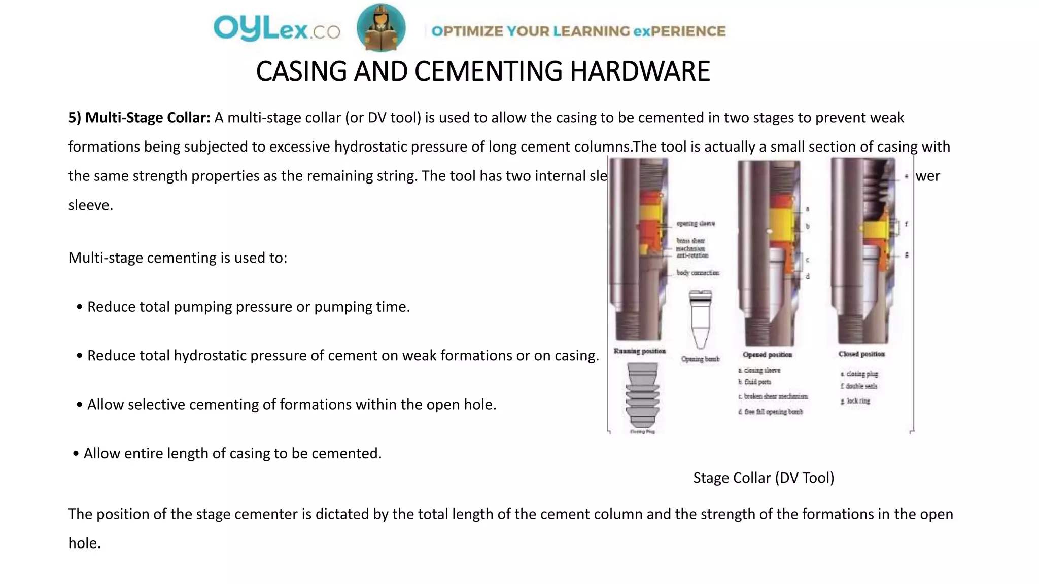 CASING AND CEMENTING HARDWARE
5) Multi-Stage Collar: A multi-stage collar (or DV tool) is used to allow the casing to be cemented in two stages to prevent weak
formations being subjected to excessive hydrostatic pressure of long cement columns.The tool is actually a small section of casing with
the same strength properties as the remaining string. The tool has two internal sleeves and openings which are covered by the lower
sleeve.
Multi-stage cementing is used to:
• Reduce total pumping pressure or pumping time.
• Reduce total hydrostatic pressure of cement on weak formations or on casing.
• Allow selective cementing of formations within the open hole.
• Allow entire length of casing to be cemented.
Stage Collar (DV Tool)
The position of the stage cementer is dictated by the total length of the cement column and the strength of the formations in the open
hole.
 