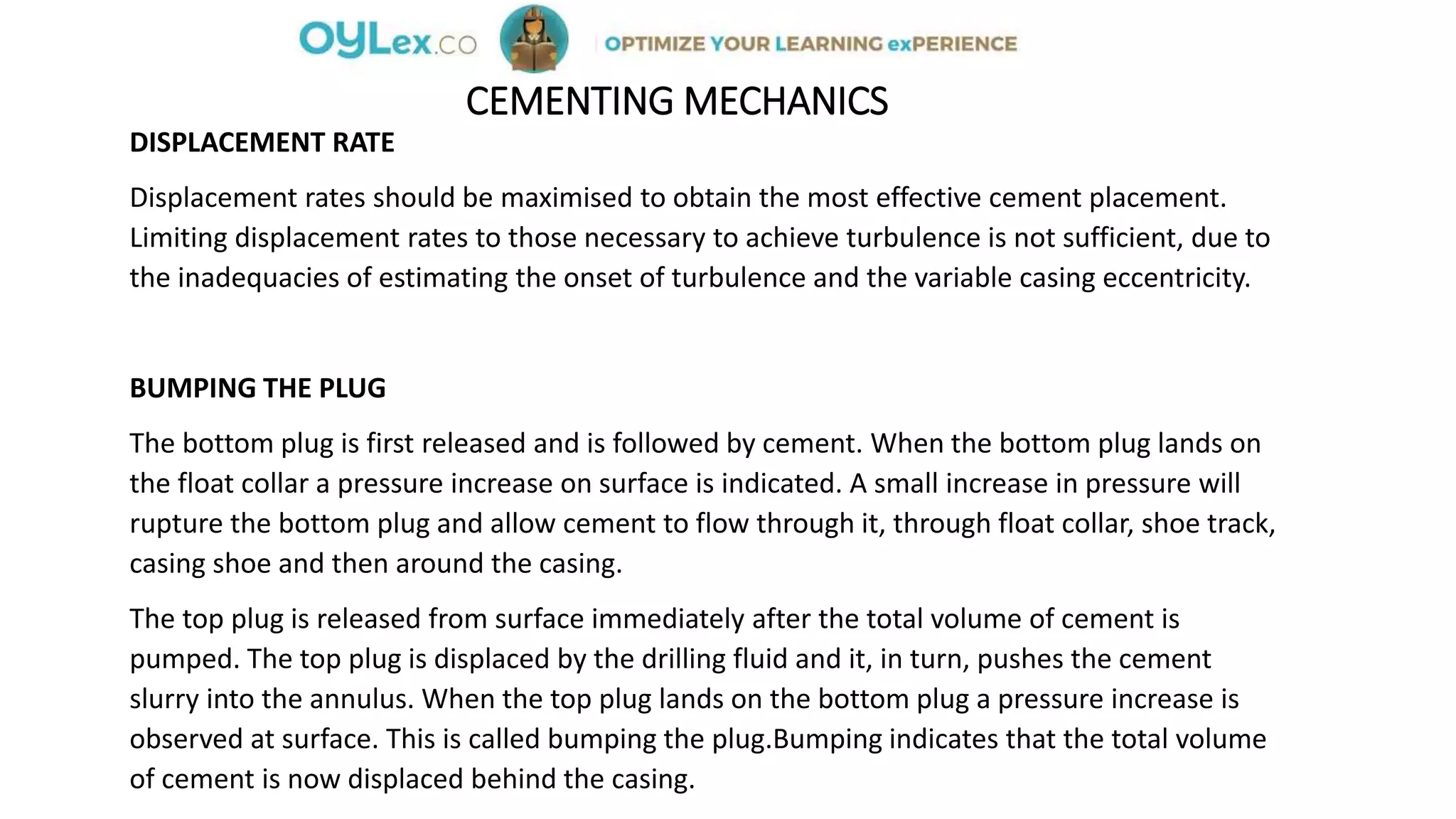 CEMENTING MECHANICS
DISPLACEMENT RATE
Displacement rates should be maximised to obtain the most effective cement placement.
Limiting displacement rates to those necessary to achieve turbulence is not sufficient, due to
the inadequacies of estimating the onset of turbulence and the variable casing eccentricity.
BUMPING THE PLUG
The bottom plug is first released and is followed by cement. When the bottom plug lands on
the float collar a pressure increase on surface is indicated. A small increase in pressure will
rupture the bottom plug and allow cement to flow through it, through float collar, shoe track,
casing shoe and then around the casing.
The top plug is released from surface immediately after the total volume of cement is
pumped. The top plug is displaced by the drilling fluid and it, in turn, pushes the cement
slurry into the annulus. When the top plug lands on the bottom plug a pressure increase is
observed at surface. This is called bumping the plug.Bumping indicates that the total volume
of cement is now displaced behind the casing.
 