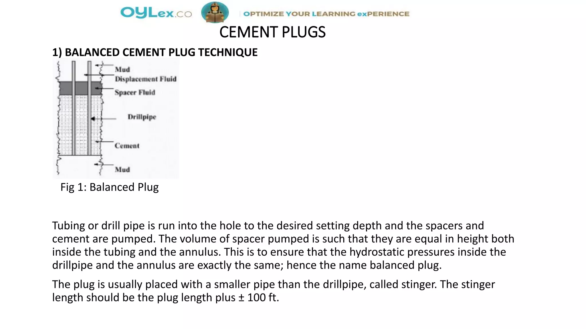 CEMENT PLUGS
1) BALANCED CEMENT PLUG TECHNIQUE
Fig 1: Balanced Plug
Tubing or drill pipe is run into the hole to the desired setting depth and the spacers and
cement are pumped. The volume of spacer pumped is such that they are equal in height both
inside the tubing and the annulus. This is to ensure that the hydrostatic pressures inside the
drillpipe and the annulus are exactly the same; hence the name balanced plug.
The plug is usually placed with a smaller pipe than the drillpipe, called stinger. The stinger
length should be the plug length plus ± 100 ft.
 