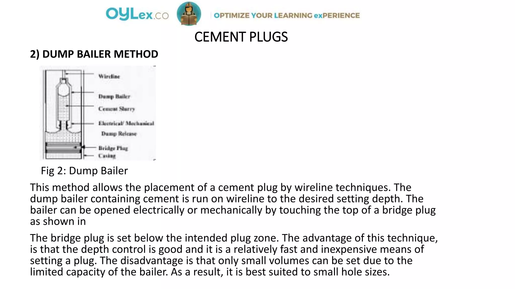 CEMENT PLUGS
2) DUMP BAILER METHOD
Fig 2: Dump Bailer
This method allows the placement of a cement plug by wireline techniques. The
dump bailer containing cement is run on wireline to the desired setting depth. The
bailer can be opened electrically or mechanically by touching the top of a bridge plug
as shown in
The bridge plug is set below the intended plug zone. The advantage of this technique,
is that the depth control is good and it is a relatively fast and inexpensive means of
setting a plug. The disadvantage is that only small volumes can be set due to the
limited capacity of the bailer. As a result, it is best suited to small hole sizes.
 