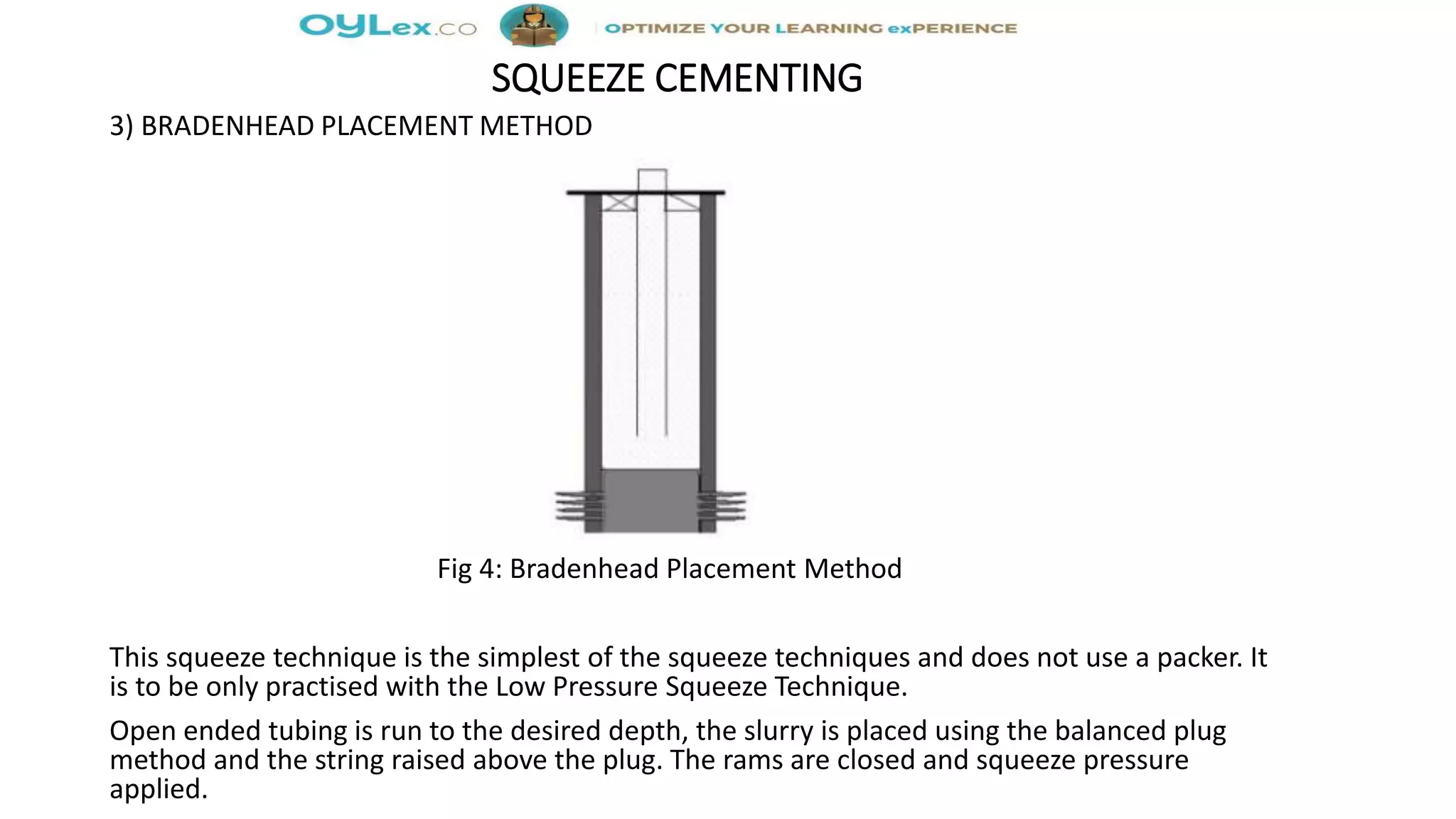 SQUEEZE CEMENTING
3) BRADENHEAD PLACEMENT METHOD
Fig 4: Bradenhead Placement Method
This squeeze technique is the simplest of the squeeze techniques and does not use a packer. It
is to be only practised with the Low Pressure Squeeze Technique.
Open ended tubing is run to the desired depth, the slurry is placed using the balanced plug
method and the string raised above the plug. The rams are closed and squeeze pressure
applied.
 