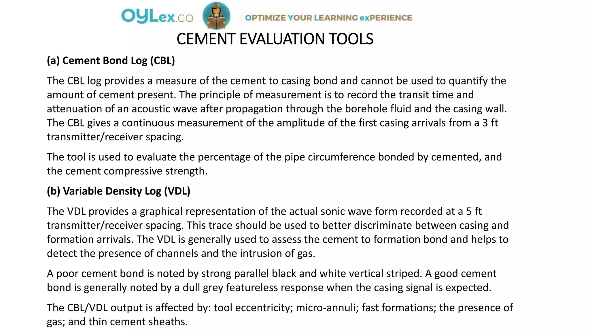 CEMENT EVALUATION TOOLS
(a) Cement Bond Log (CBL)
The CBL log provides a measure of the cement to casing bond and cannot be used to quantify the
amount of cement present. The principle of measurement is to record the transit time and
attenuation of an acoustic wave after propagation through the borehole fluid and the casing wall.
The CBL gives a continuous measurement of the amplitude of the first casing arrivals from a 3 ft
transmitter/receiver spacing.
The tool is used to evaluate the percentage of the pipe circumference bonded by cemented, and
the cement compressive strength.
(b) Variable Density Log (VDL)
The VDL provides a graphical representation of the actual sonic wave form recorded at a 5 ft
transmitter/receiver spacing. This trace should be used to better discriminate between casing and
formation arrivals. The VDL is generally used to assess the cement to formation bond and helps to
detect the presence of channels and the intrusion of gas.
A poor cement bond is noted by strong parallel black and white vertical striped. A good cement
bond is generally noted by a dull grey featureless response when the casing signal is expected.
The CBL/VDL output is affected by: tool eccentricity; micro-annuli; fast formations; the presence of
gas; and thin cement sheaths.
 