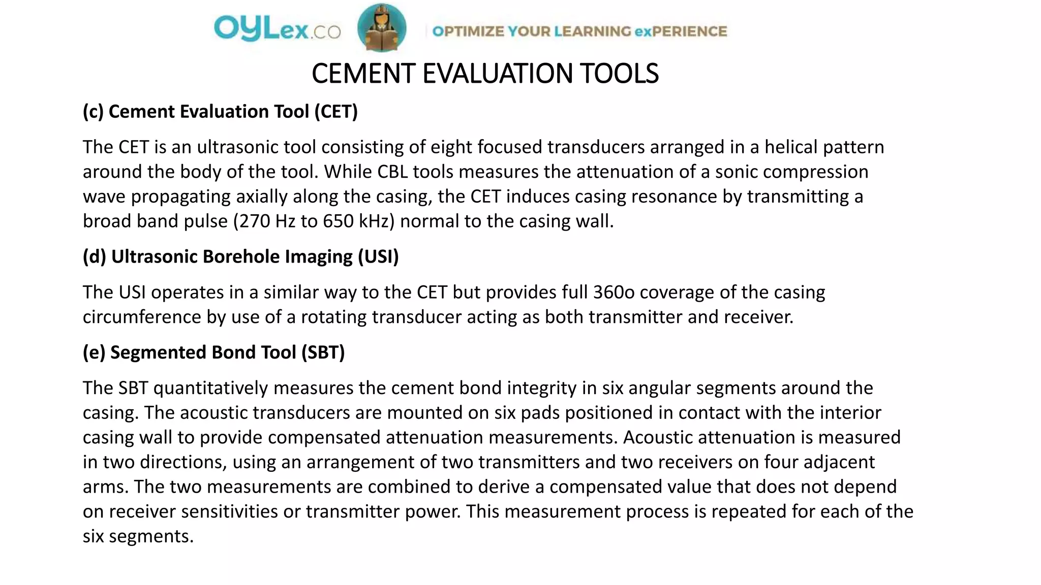 CEMENT EVALUATION TOOLS
(c) Cement Evaluation Tool (CET)
The CET is an ultrasonic tool consisting of eight focused transducers arranged in a helical pattern
around the body of the tool. While CBL tools measures the attenuation of a sonic compression
wave propagating axially along the casing, the CET induces casing resonance by transmitting a
broad band pulse (270 Hz to 650 kHz) normal to the casing wall.
(d) Ultrasonic Borehole Imaging (USI)
The USI operates in a similar way to the CET but provides full 360o coverage of the casing
circumference by use of a rotating transducer acting as both transmitter and receiver.
(e) Segmented Bond Tool (SBT)
The SBT quantitatively measures the cement bond integrity in six angular segments around the
casing. The acoustic transducers are mounted on six pads positioned in contact with the interior
casing wall to provide compensated attenuation measurements. Acoustic attenuation is measured
in two directions, using an arrangement of two transmitters and two receivers on four adjacent
arms. The two measurements are combined to derive a compensated value that does not depend
on receiver sensitivities or transmitter power. This measurement process is repeated for each of the
six segments.
 
