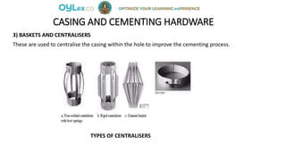 CASING AND CEMENTING HARDWARE
3) BASKETS AND CENTRALISERS
These are used to centralise the casing within the hole to improve the cementing process.
TYPES OF CENTRALISERS
 