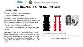 CASING AND CEMENTING HARDWARE
4) CEMENT PLUGS
The main functions of cement plugs are:
• Separate mud from cement
• Wipe the casing from mud before cement is
pumped and then wipe casing from the cement film
after the complete volume of cement is pumped.
• Prevent over-displacement of cement
• Give surface indication that cement placement is
complete
• Allow the casing to be pressure tested In effect,
the cement plugs act as barriers between mud and
cement providing physical separation between the
two fluids. Bad cement jobs, especially around the
casing shoe, result from cement contaminated with
mud.
TOP AND BOTTOM PLUGS
 