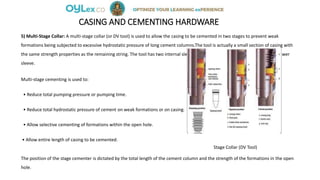 CASING AND CEMENTING HARDWARE
5) Multi-Stage Collar: A multi-stage collar (or DV tool) is used to allow the casing to be cemented in two stages to prevent weak
formations being subjected to excessive hydrostatic pressure of long cement columns.The tool is actually a small section of casing with
the same strength properties as the remaining string. The tool has two internal sleeves and openings which are covered by the lower
sleeve.
Multi-stage cementing is used to:
• Reduce total pumping pressure or pumping time.
• Reduce total hydrostatic pressure of cement on weak formations or on casing.
• Allow selective cementing of formations within the open hole.
• Allow entire length of casing to be cemented.
Stage Collar (DV Tool)
The position of the stage cementer is dictated by the total length of the cement column and the strength of the formations in the open
hole.
 