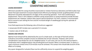 CEMENTING MECHANICS
CASING MOVEMENT
Whenever possible the casing should be reciprocated or rotated. Numerous laboratory and field studies have
shown that pipe movement increases displacement efficiency by helping to break-up gelled pockets of mud.
Movement should be attempted for all stages of the cementing operation - from hole conditioning to
displacement. There is still a debate as whether casing reciprocation or casing movement provide the best
displacement aid. However, rotation does require special equipment. For liners, rotation is recommended -
due to concerns over setting the liner and the increased danger of swabbing gas during the upstroke of
reciprocation.
From field experiences the following rules-of-thumb are suggested:
• reciprocate 20-40 ft strokes over a period of 2-5 minutes
• rotation rates of 10-40 rpm.
WASHES AND SPACERS
Optimal mud removal will be obtained by the use of a simple wash, as this type of fluid will achieve
turbulence around the complete annulus at relatively low annular velocities. However, well control
considerations may dictate the use of a weighted spacer. In such cases, the use of a thin wash pumped in
combination with a weighted spacer may provide good mud removal. When a turbulent wash, or spacer, is
used a minimum contact time of 10 minutes must be achieved. This contact time should take account of the
effects of U-tubing.
Any spacer designed for turbulent flow must be sufficiently viscous to suspend the weighting agent.
 