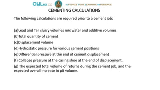 CEMENTING CALCULATIONS
The following calculations are required prior to a cement job:
(a)Lead and Tail slurry volumes mix water and additive volumes
(b)Total quantity of cement
(c)Displacement volume
(d)Hydrostatic pressure for various cement positions
(e)Differential pressure at the end of cement displacement
(f) Collapse pressure at the casing shoe at the end of displacement.
(g) The expected total volume of returns during the cement job, and the
expected overall increase in pit volume.
 